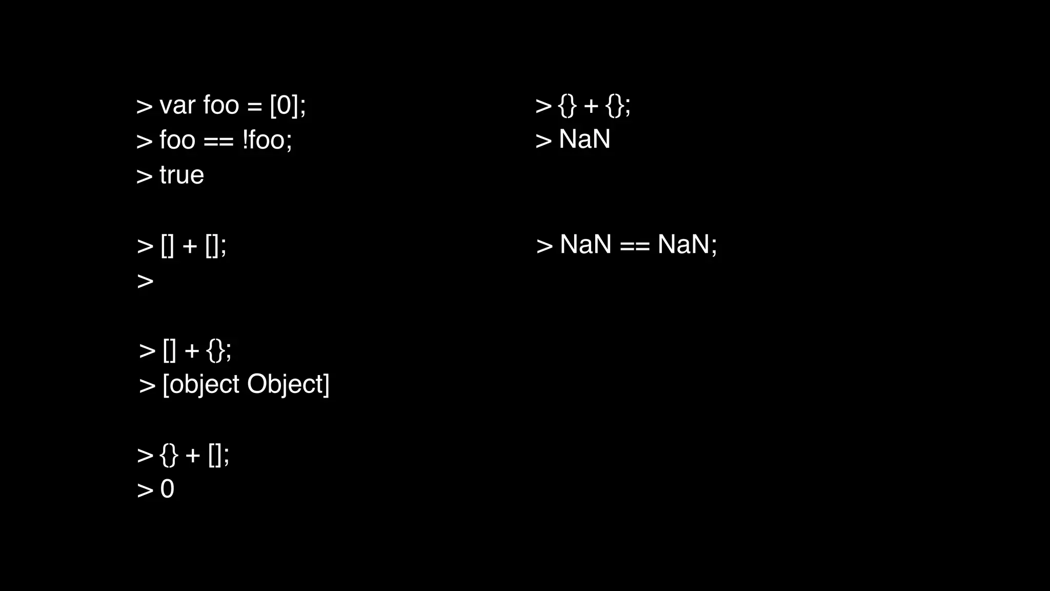 > [] + [];
>
> [] + {};
> [object Object]
> {} + [];
> 0
> {} + {};
> NaN
> NaN == NaN;
> var foo = [0];
> foo == !foo;
> true
 