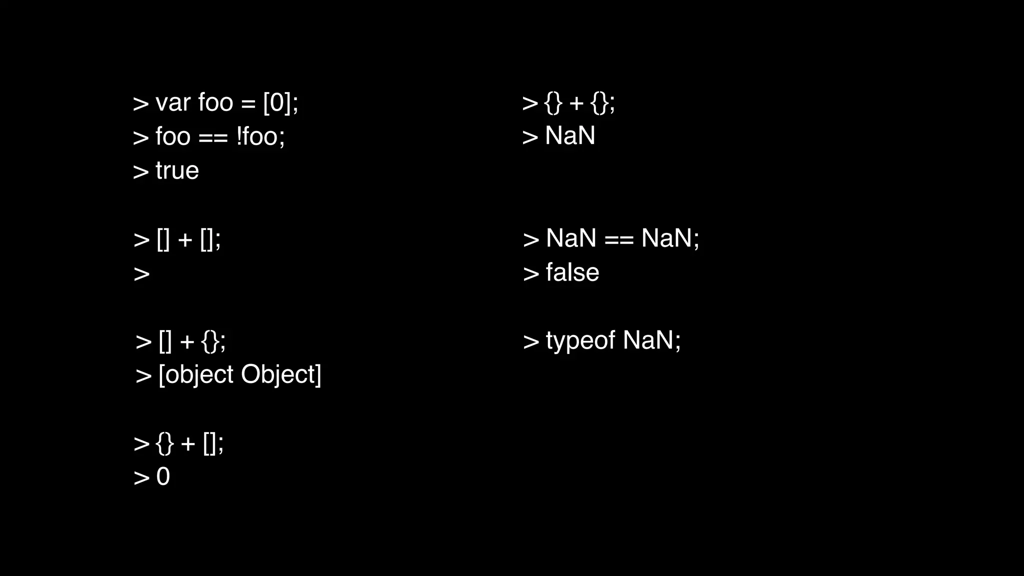 > [] + [];
>
> [] + {};
> [object Object]
> {} + [];
> 0
> {} + {};
> NaN
> NaN == NaN;
> false
> typeof NaN;
> var foo = [0];
> foo == !foo;
> true
 