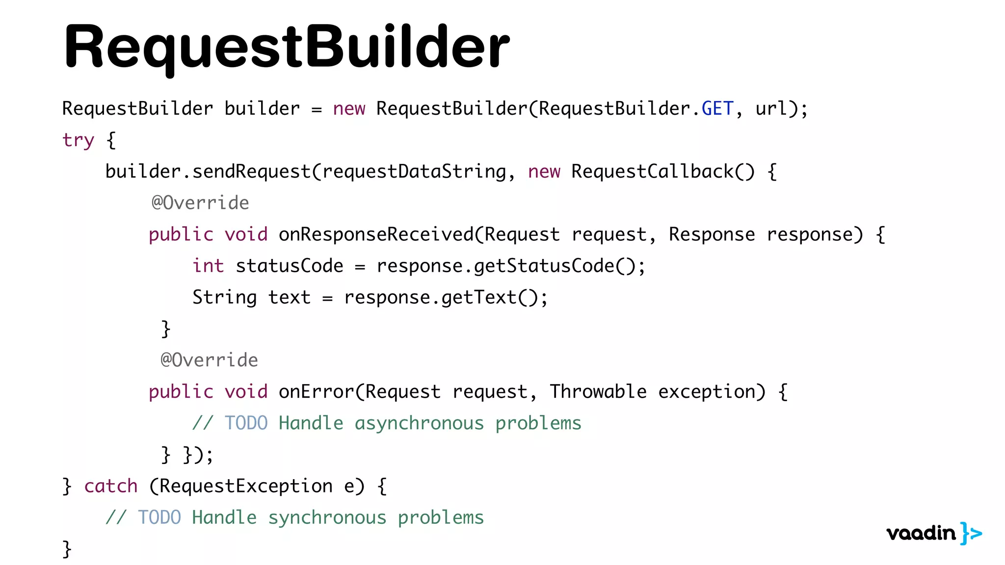 RequestBuilder
RequestBuilder builder = new RequestBuilder(RequestBuilder.GET, url);
try {
builder.sendRequest(requestDataString, new RequestCallback() {
@Override
public void onResponseReceived(Request request, Response response) {
int statusCode = response.getStatusCode();
String text = response.getText();
}
@Override
public void onError(Request request, Throwable exception) {
// TODO Handle asynchronous problems
} });
} catch (RequestException e) {
// TODO Handle synchronous problems
}
 