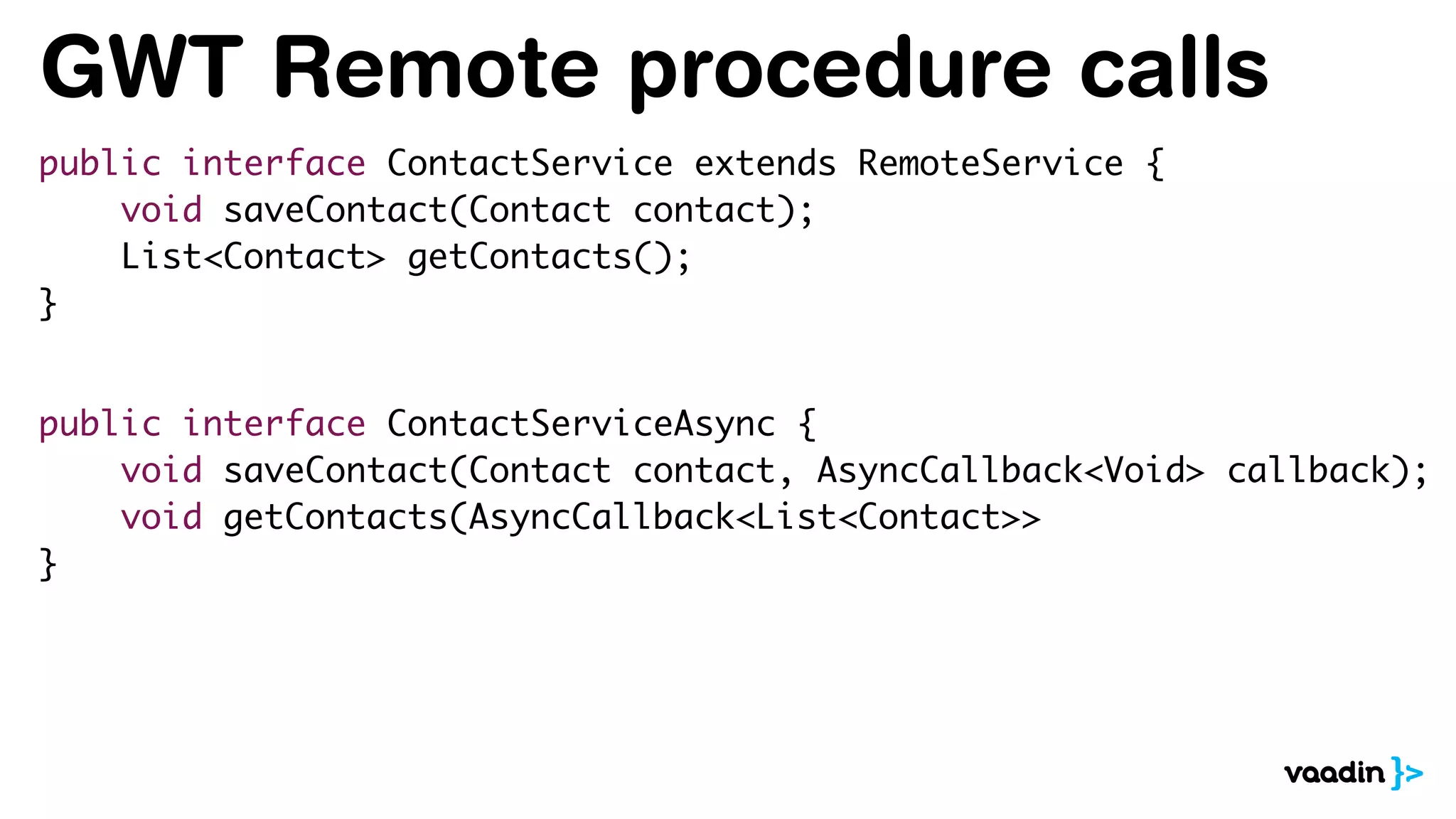 GWT Remote procedure calls
public interface ContactService extends RemoteService {
void saveContact(Contact contact);
List<Contact> getContacts();
}
public interface ContactServiceAsync {
void saveContact(Contact contact, AsyncCallback<Void> callback);
void getContacts(AsyncCallback<List<Contact>>
}
 