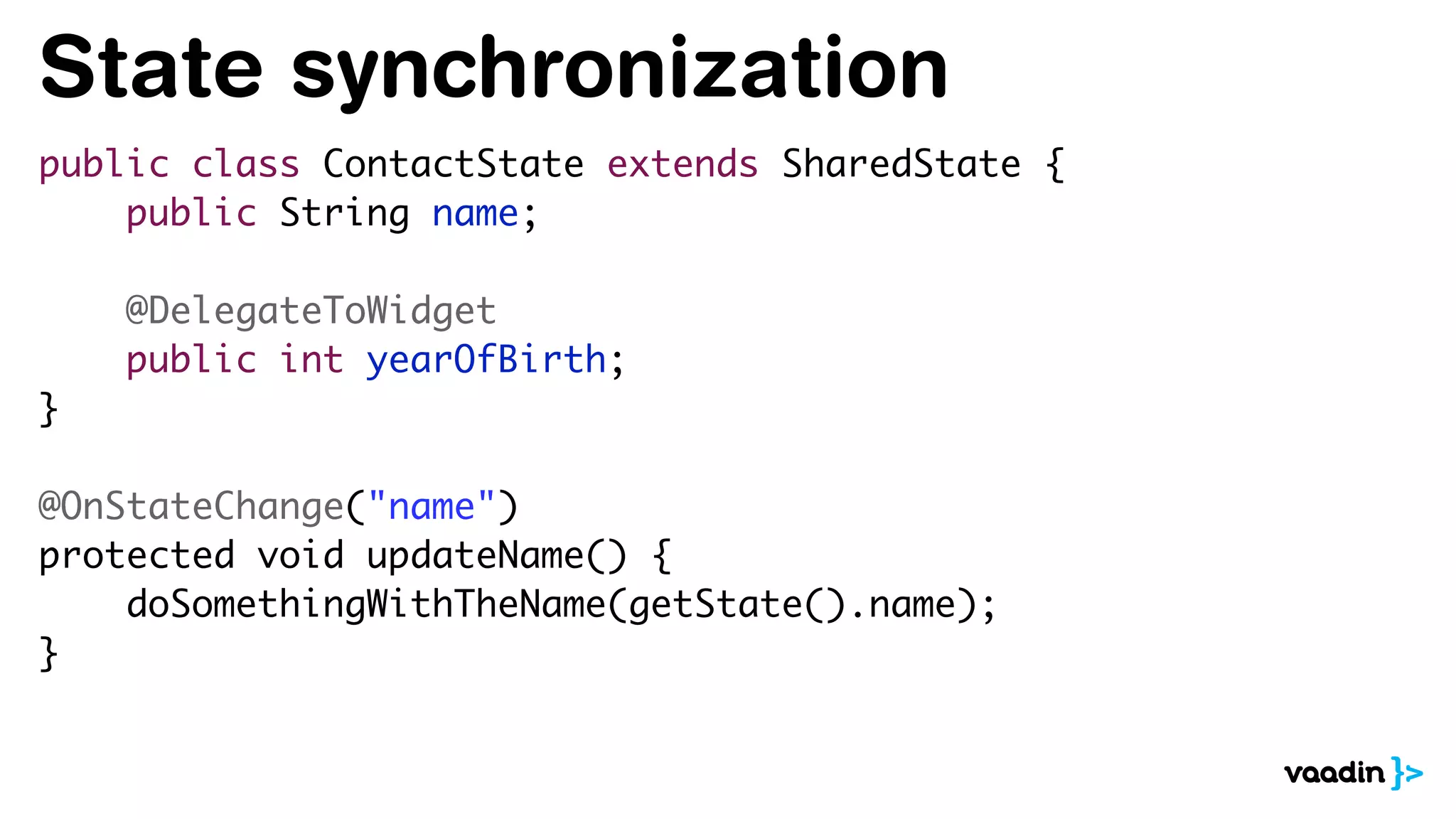 State synchronization
public class ContactState extends SharedState {
public String name;
@DelegateToWidget
public int yearOfBirth;
}
@OnStateChange("name")
protected void updateName() {
doSomethingWithTheName(getState().name);
}
 