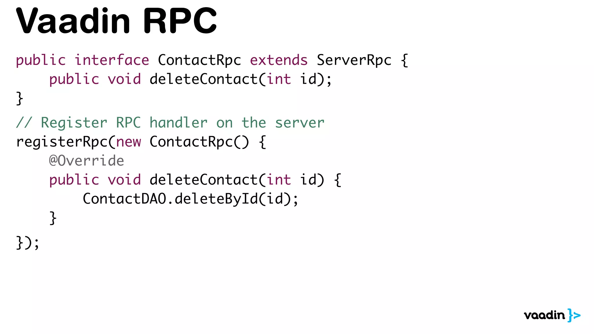 Vaadin RPC
public interface ContactRpc extends ServerRpc {
public void deleteContact(int id);
}
// Register RPC handler on the server
registerRpc(new ContactRpc() {
@Override
public void deleteContact(int id) {
ContactDAO.deleteById(id);
}
});
 