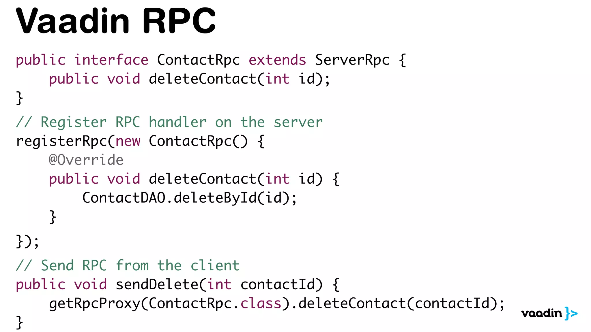 Vaadin RPC
public interface ContactRpc extends ServerRpc {
public void deleteContact(int id);
}
// Register RPC handler on the server
registerRpc(new ContactRpc() {
@Override
public void deleteContact(int id) {
ContactDAO.deleteById(id);
}
});
// Send RPC from the client
public void sendDelete(int contactId) {
getRpcProxy(ContactRpc.class).deleteContact(contactId);
}
 
