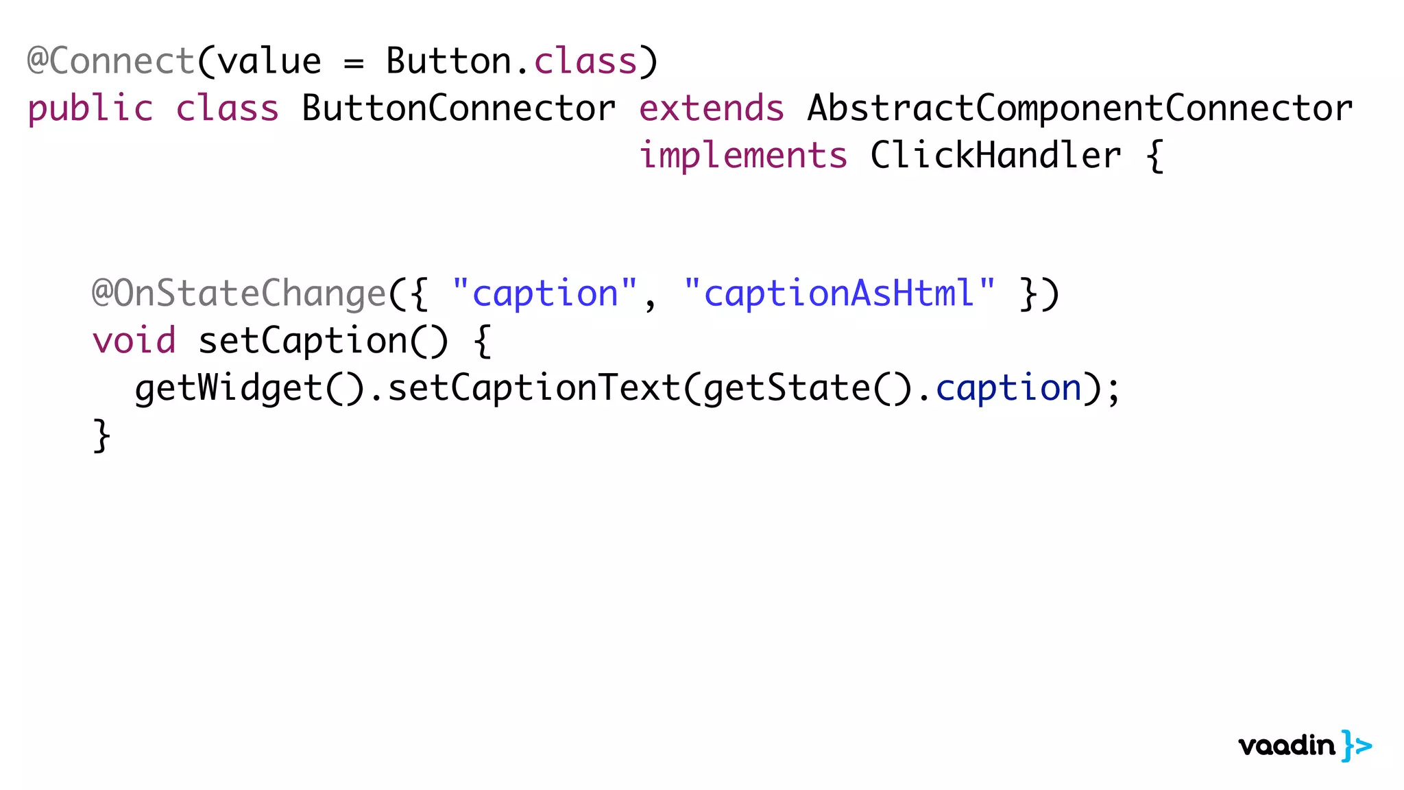 @Connect(value = Button.class)
public class ButtonConnector extends AbstractComponentConnector
implements ClickHandler {
@OnStateChange({ "caption", "captionAsHtml" })
void setCaption() {
getWidget().setCaptionText(getState().caption);
}
 