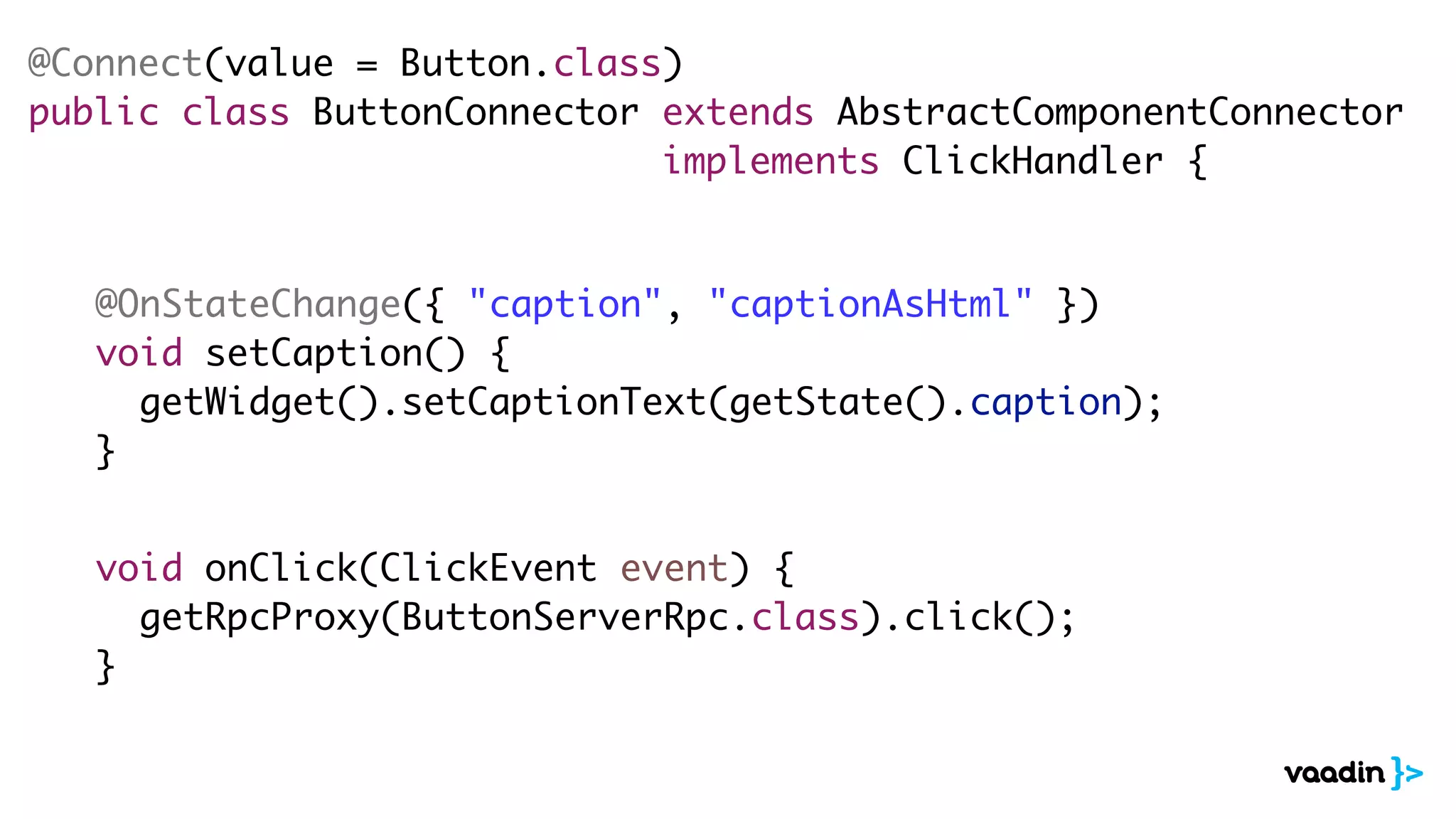 @Connect(value = Button.class)
public class ButtonConnector extends AbstractComponentConnector
implements ClickHandler {
@OnStateChange({ "caption", "captionAsHtml" })
void setCaption() {
getWidget().setCaptionText(getState().caption);
}
void onClick(ClickEvent event) {
getRpcProxy(ButtonServerRpc.class).click();
}
 