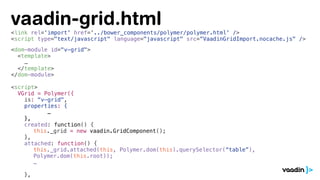 <link rel='import' href='../bower_components/polymer/polymer.html' />
<script type="text/javascript" language="javascript" src=“VaadinGridImport.nocache.js" />
<dom-module id="v-grid">
<template>
…
</template>
</dom-module>
<script>
VGrid = Polymer({
is: “v-grid",
properties: {
…
},
created: function() {
this._grid = new vaadin.GridComponent();
},
attached: function() {
this._grid.attached(this, Polymer.dom(this).querySelector(“table”),
Polymer.dom(this.root));
…
},
vaadin-grid.html
 