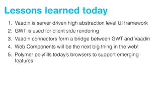 Lessons learned today
1. Vaadin is server driven high abstraction level UI framework
2. GWT is used for client side rendering
3. Vaadin connectors form a bridge between GWT and Vaadin
4. Web Components will be the next big thing in the web!
5. Polymer polyﬁlls today’s browsers to support emerging
features
 