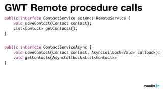 GWT Remote procedure calls
public interface ContactService extends RemoteService {
void saveContact(Contact contact);
List<Contact> getContacts();
}
public interface ContactServiceAsync {
void saveContact(Contact contact, AsyncCallback<Void> callback);
void getContacts(AsyncCallback<List<Contact>>
}
 