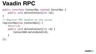 Vaadin RPC
public interface ContactRpc extends ServerRpc {
public void deleteContact(int id);
}
// Register RPC handler on the server
registerRpc(new ContactRpc() {
@Override
public void deleteContact(int id) {
ContactDAO.deleteById(id);
}
});
 