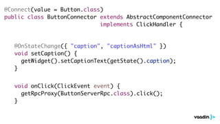 @Connect(value = Button.class)
public class ButtonConnector extends AbstractComponentConnector
implements ClickHandler {
@OnStateChange({ "caption", "captionAsHtml" })
void setCaption() {
getWidget().setCaptionText(getState().caption);
}
void onClick(ClickEvent event) {
getRpcProxy(ButtonServerRpc.class).click();
}
 