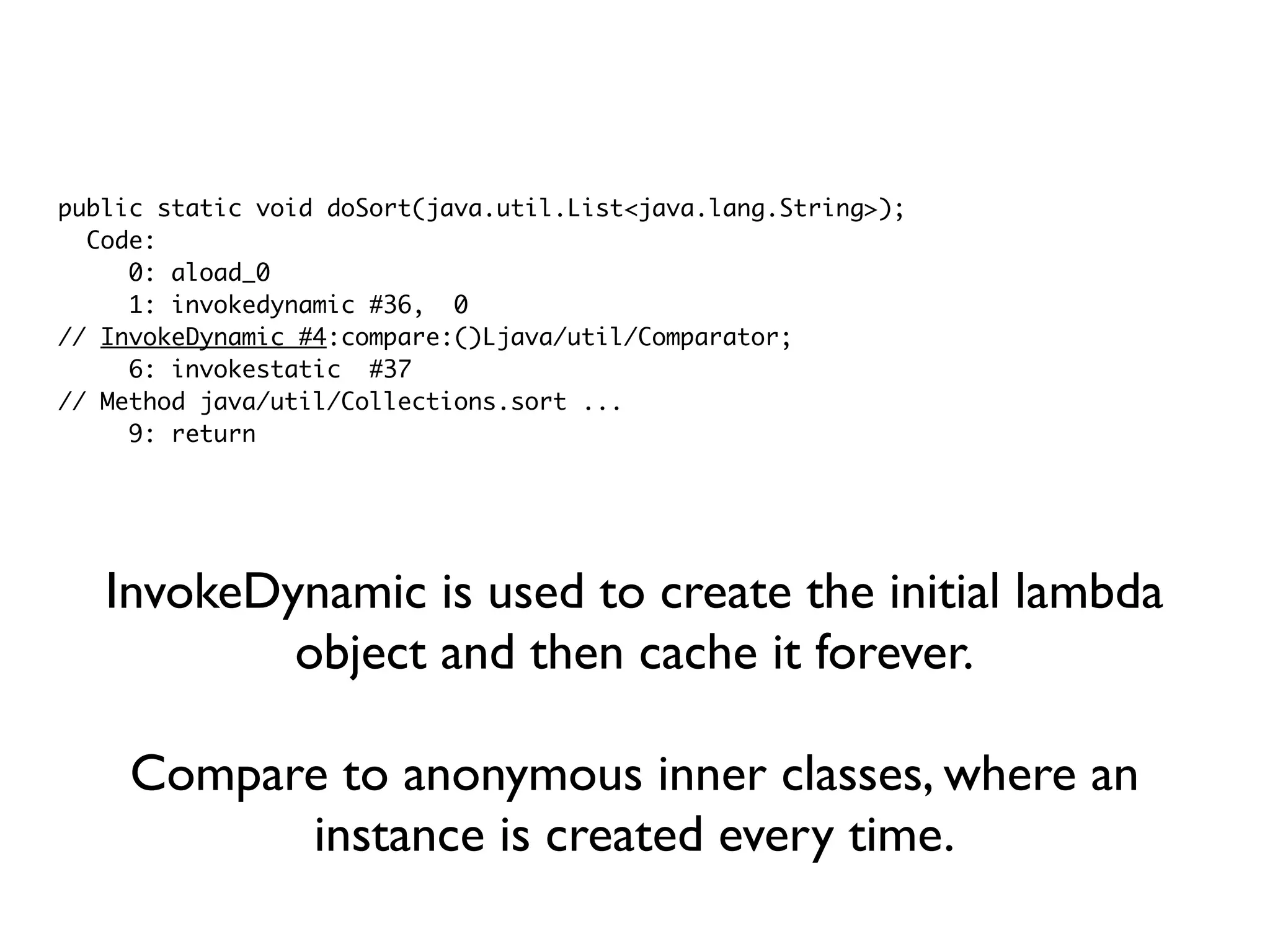 public static void doSort(java.util.List<java.lang.String>);
Code:
0: aload_0
1: invokedynamic #36, 0
// InvokeDynamic #4:compare:()Ljava/util/Comparator;
6: invokestatic #37
// Method java/util/Collections.sort ...
9: return
InvokeDynamic is used to create the initial lambda
object and then cache it forever.
Compare to anonymous inner classes, where an
instance is created every time.
 