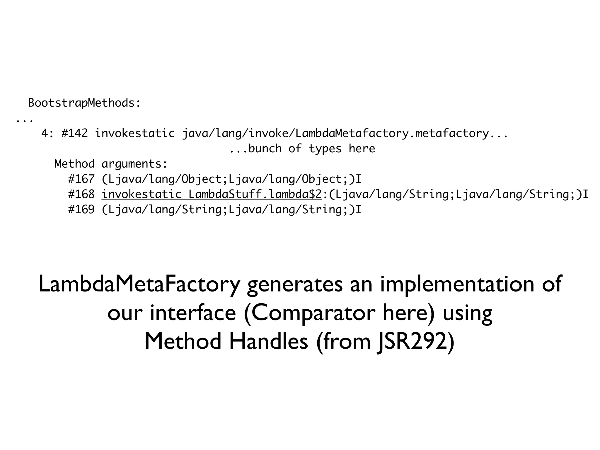 BootstrapMethods:
...
4: #142 invokestatic java/lang/invoke/LambdaMetafactory.metafactory...
...bunch of types here
Method arguments:
#167 (Ljava/lang/Object;Ljava/lang/Object;)I
#168 invokestatic LambdaStuff.lambda$2:(Ljava/lang/String;Ljava/lang/String;)I
#169 (Ljava/lang/String;Ljava/lang/String;)I
LambdaMetaFactory generates an implementation of
our interface (Comparator here) using
Method Handles (from JSR292)
 