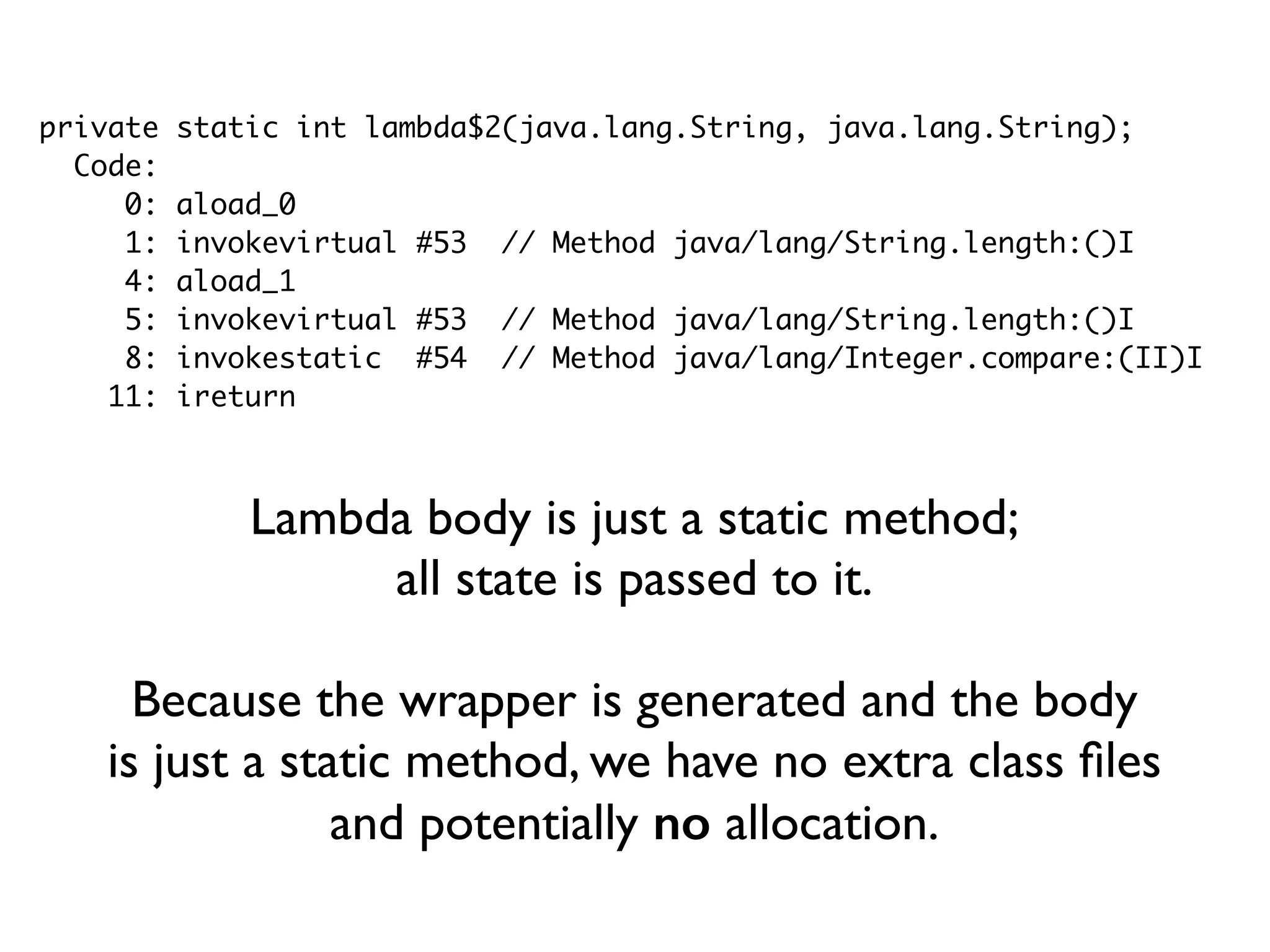 private static int lambda$2(java.lang.String, java.lang.String);
Code:
0: aload_0
1: invokevirtual #53 // Method java/lang/String.length:()I
4: aload_1
5: invokevirtual #53 // Method java/lang/String.length:()I
8: invokestatic #54 // Method java/lang/Integer.compare:(II)I
11: ireturn
Lambda body is just a static method;
all state is passed to it.
Because the wrapper is generated and the body
is just a static method, we have no extra class ﬁles
and potentially no allocation.
 