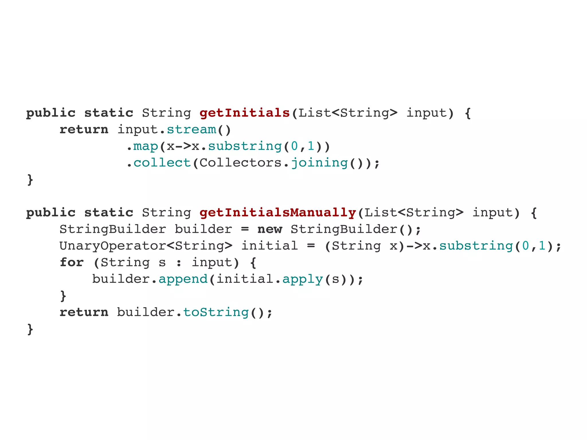     public static String getInitials(List<String> input) {
        return input.stream()
                .map(x->x.substring(0,1))
                .collect(Collectors.joining());
    }
    
    public static String getInitialsManually(List<String> input) {
        StringBuilder builder = new StringBuilder();
        UnaryOperator<String> initial = (String x)->x.substring(0,1);
        for (String s : input) {
            builder.append(initial.apply(s));
        }
        return builder.toString();
    }
 