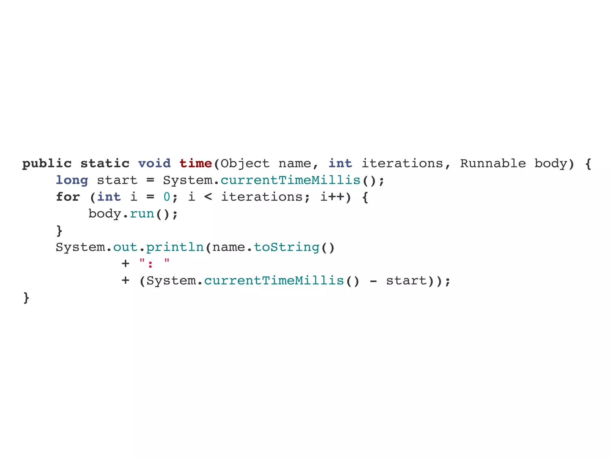    public static void time(Object name, int iterations, Runnable body) {
       long start = System.currentTimeMillis();
       for (int i = 0; i < iterations; i++) {
           body.run();
       }
       System.out.println(name.toString()
+ ": "
+ (System.currentTimeMillis() - start));
   }
 