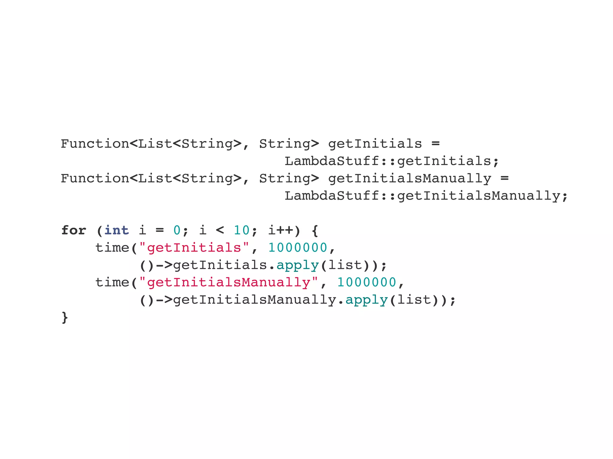         Function<List<String>, String> getInitials =
LambdaStuff::getInitials;
        Function<List<String>, String> getInitialsManually =
LambdaStuff::getInitialsManually;
        
        for (int i = 0; i < 10; i++) {
            time("getInitials", 1000000,
()->getInitials.apply(list));
            time("getInitialsManually", 1000000,
()->getInitialsManually.apply(list));
        }
 