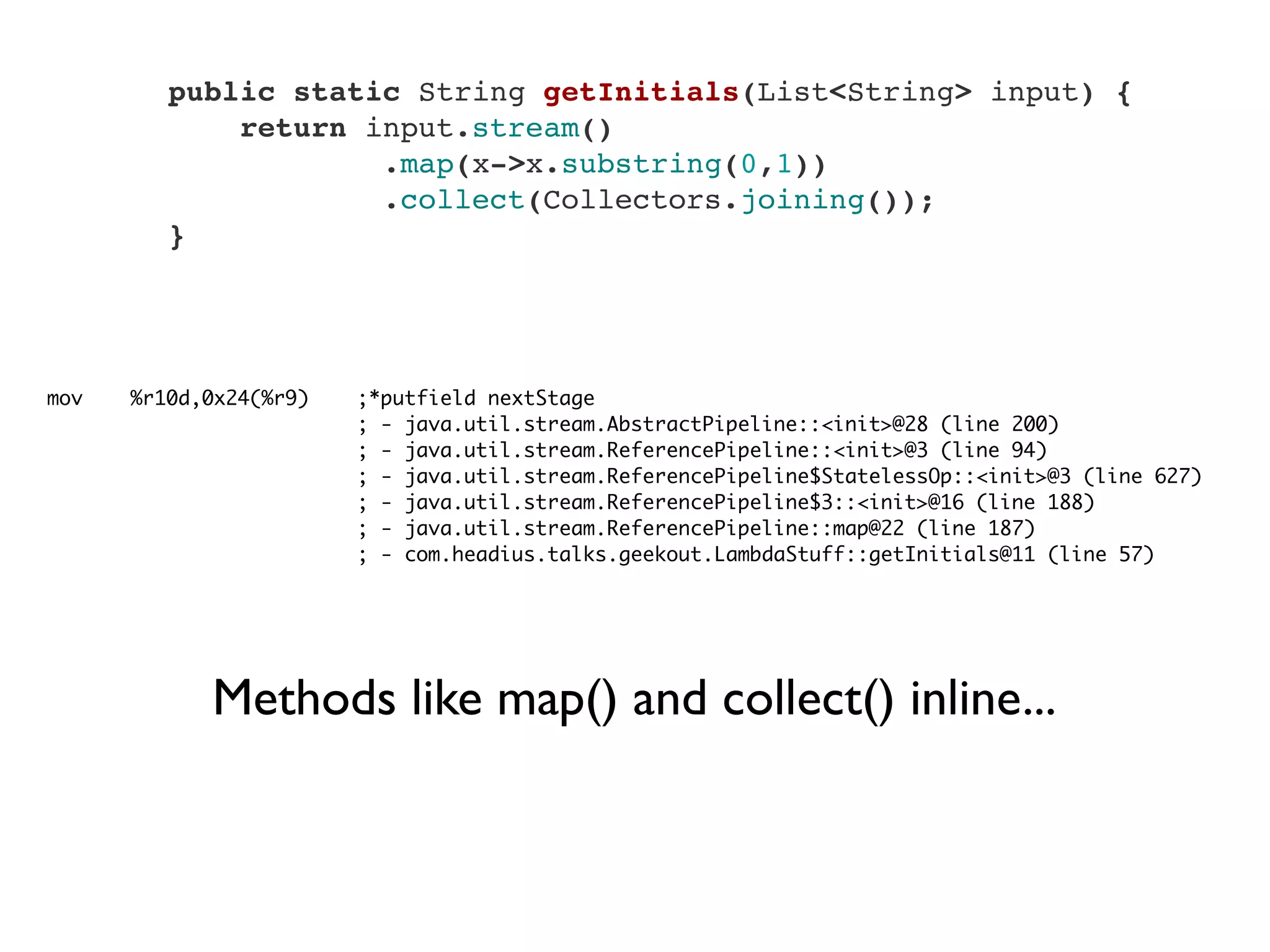     public static String getInitials(List<String> input) {
        return input.stream()
                .map(x->x.substring(0,1))
                .collect(Collectors.joining());
    }
mov %r10d,0x24(%r9) ;*putfield nextStage
; - java.util.stream.AbstractPipeline::<init>@28 (line 200)
; - java.util.stream.ReferencePipeline::<init>@3 (line 94)
; - java.util.stream.ReferencePipeline$StatelessOp::<init>@3 (line 627)
; - java.util.stream.ReferencePipeline$3::<init>@16 (line 188)
; - java.util.stream.ReferencePipeline::map@22 (line 187)
; - com.headius.talks.geekout.LambdaStuff::getInitials@11 (line 57)
Methods like map() and collect() inline...
 