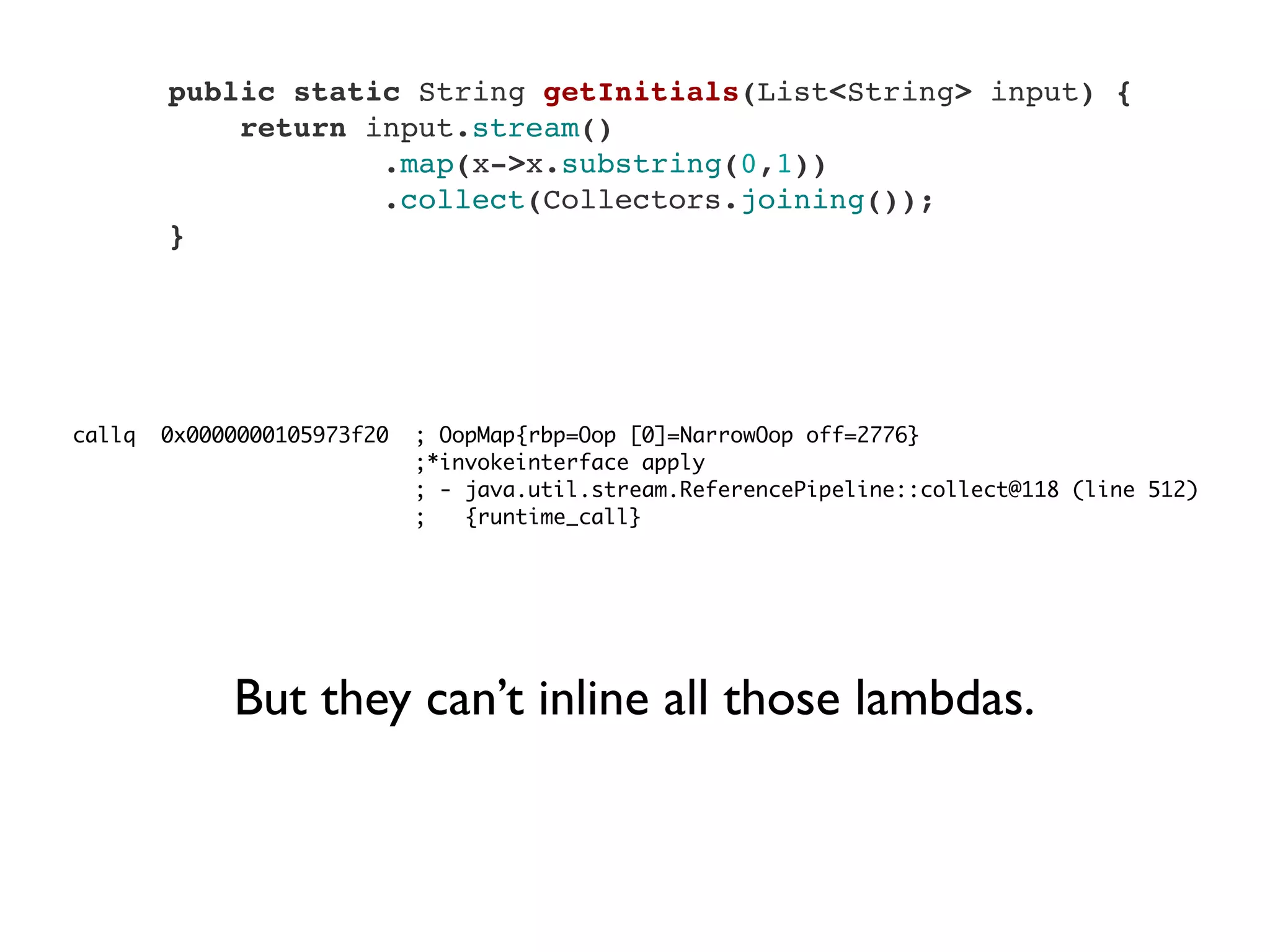     public static String getInitials(List<String> input) {
        return input.stream()
                .map(x->x.substring(0,1))
                .collect(Collectors.joining());
    }
callq 0x0000000105973f20 ; OopMap{rbp=Oop [0]=NarrowOop off=2776}
;*invokeinterface apply
; - java.util.stream.ReferencePipeline::collect@118 (line 512)
; {runtime_call}
But they can’t inline all those lambdas.
 