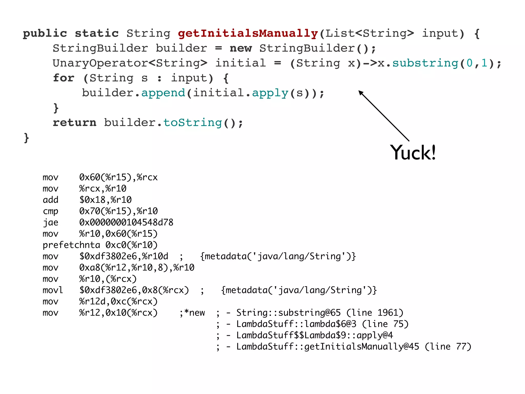 mov 0x60(%r15),%rcx
mov %rcx,%r10
add $0x18,%r10
cmp 0x70(%r15),%r10
jae 0x0000000104548d78
mov %r10,0x60(%r15)
prefetchnta 0xc0(%r10)
mov $0xdf3802e6,%r10d ; {metadata('java/lang/String')}
mov 0xa8(%r12,%r10,8),%r10
mov %r10,(%rcx)
movl $0xdf3802e6,0x8(%rcx) ; {metadata('java/lang/String')}
mov %r12d,0xc(%rcx)
mov %r12,0x10(%rcx) ;*new ; - String::substring@65 (line 1961)
; - LambdaStuff::lambda$6@3 (line 75)
; - LambdaStuff$$Lambda$9::apply@4
; - LambdaStuff::getInitialsManually@45 (line 77)
    public static String getInitialsManually(List<String> input) {
        StringBuilder builder = new StringBuilder();
        UnaryOperator<String> initial = (String x)->x.substring(0,1);
        for (String s : input) {
            builder.append(initial.apply(s));
        }
        return builder.toString();
    }
Yuck!
 