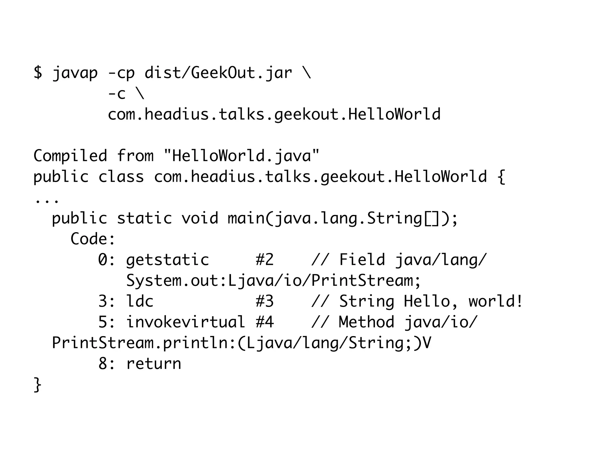 $ javap -cp dist/GeekOut.jar 
-c 
com.headius.talks.geekout.HelloWorld
Compiled from "HelloWorld.java"
public class com.headius.talks.geekout.HelloWorld {
...
public static void main(java.lang.String[]);
Code:
0: getstatic #2 // Field java/lang/
System.out:Ljava/io/PrintStream;
3: ldc #3 // String Hello, world!
5: invokevirtual #4 // Method java/io/
PrintStream.println:(Ljava/lang/String;)V
8: return
}
 