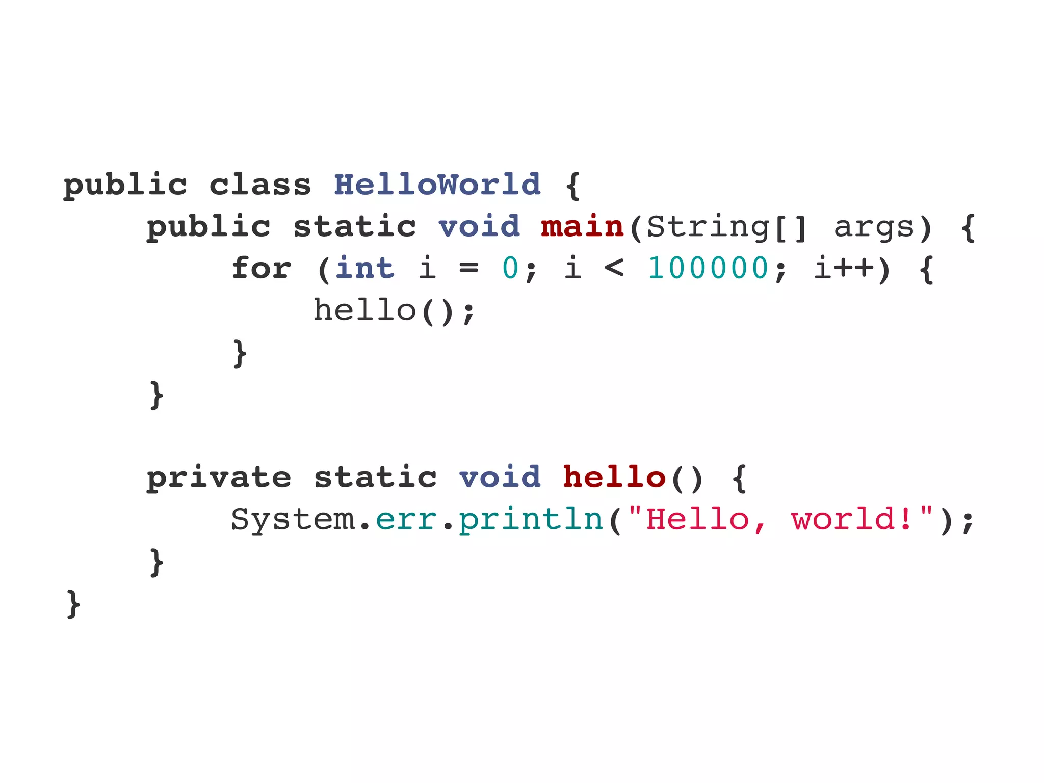 public class HelloWorld {
    public static void main(String[] args) {
        for (int i = 0; i < 100000; i++) {
            hello();
        }
    }
    
    private static void hello() {
        System.err.println("Hello, world!");
    }
}
 
