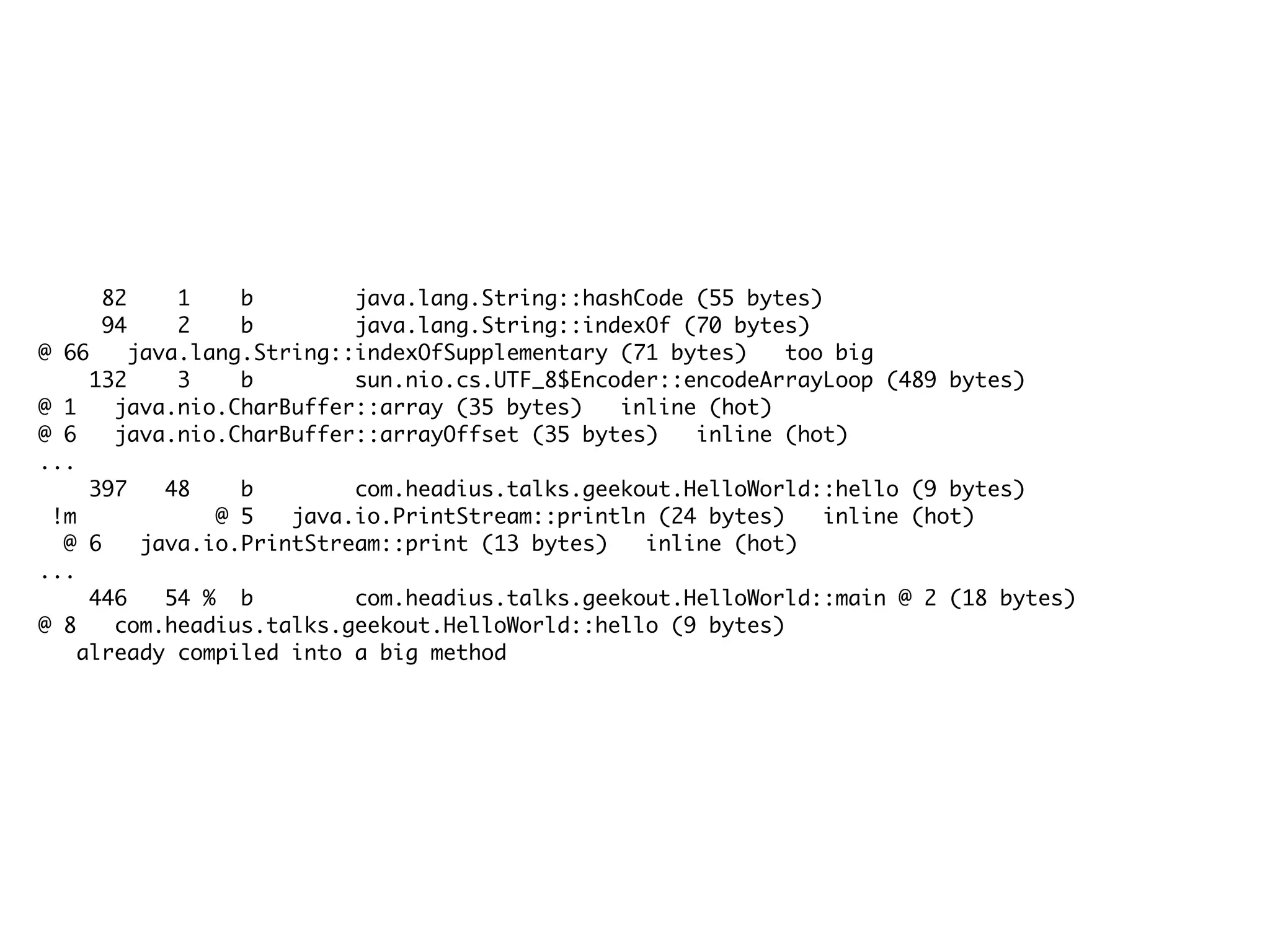 82 1 b java.lang.String::hashCode (55 bytes)
94 2 b java.lang.String::indexOf (70 bytes)
@ 66 java.lang.String::indexOfSupplementary (71 bytes) too big
132 3 b sun.nio.cs.UTF_8$Encoder::encodeArrayLoop (489 bytes)
@ 1 java.nio.CharBuffer::array (35 bytes) inline (hot)
@ 6 java.nio.CharBuffer::arrayOffset (35 bytes) inline (hot)
...
397 48 b com.headius.talks.geekout.HelloWorld::hello (9 bytes)
!m @ 5 java.io.PrintStream::println (24 bytes) inline (hot)
@ 6 java.io.PrintStream::print (13 bytes) inline (hot)
...
446 54 % b com.headius.talks.geekout.HelloWorld::main @ 2 (18 bytes)
@ 8 com.headius.talks.geekout.HelloWorld::hello (9 bytes)
already compiled into a big method
 
