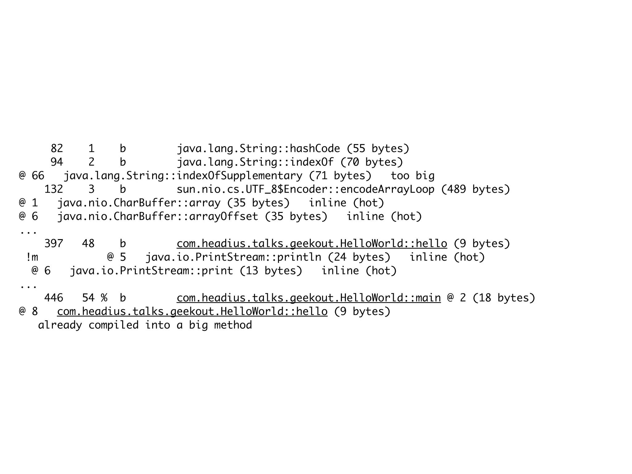 82 1 b java.lang.String::hashCode (55 bytes)
94 2 b java.lang.String::indexOf (70 bytes)
@ 66 java.lang.String::indexOfSupplementary (71 bytes) too big
132 3 b sun.nio.cs.UTF_8$Encoder::encodeArrayLoop (489 bytes)
@ 1 java.nio.CharBuffer::array (35 bytes) inline (hot)
@ 6 java.nio.CharBuffer::arrayOffset (35 bytes) inline (hot)
...
397 48 b com.headius.talks.geekout.HelloWorld::hello (9 bytes)
!m @ 5 java.io.PrintStream::println (24 bytes) inline (hot)
@ 6 java.io.PrintStream::print (13 bytes) inline (hot)
...
446 54 % b com.headius.talks.geekout.HelloWorld::main @ 2 (18 bytes)
@ 8 com.headius.talks.geekout.HelloWorld::hello (9 bytes)
already compiled into a big method
 