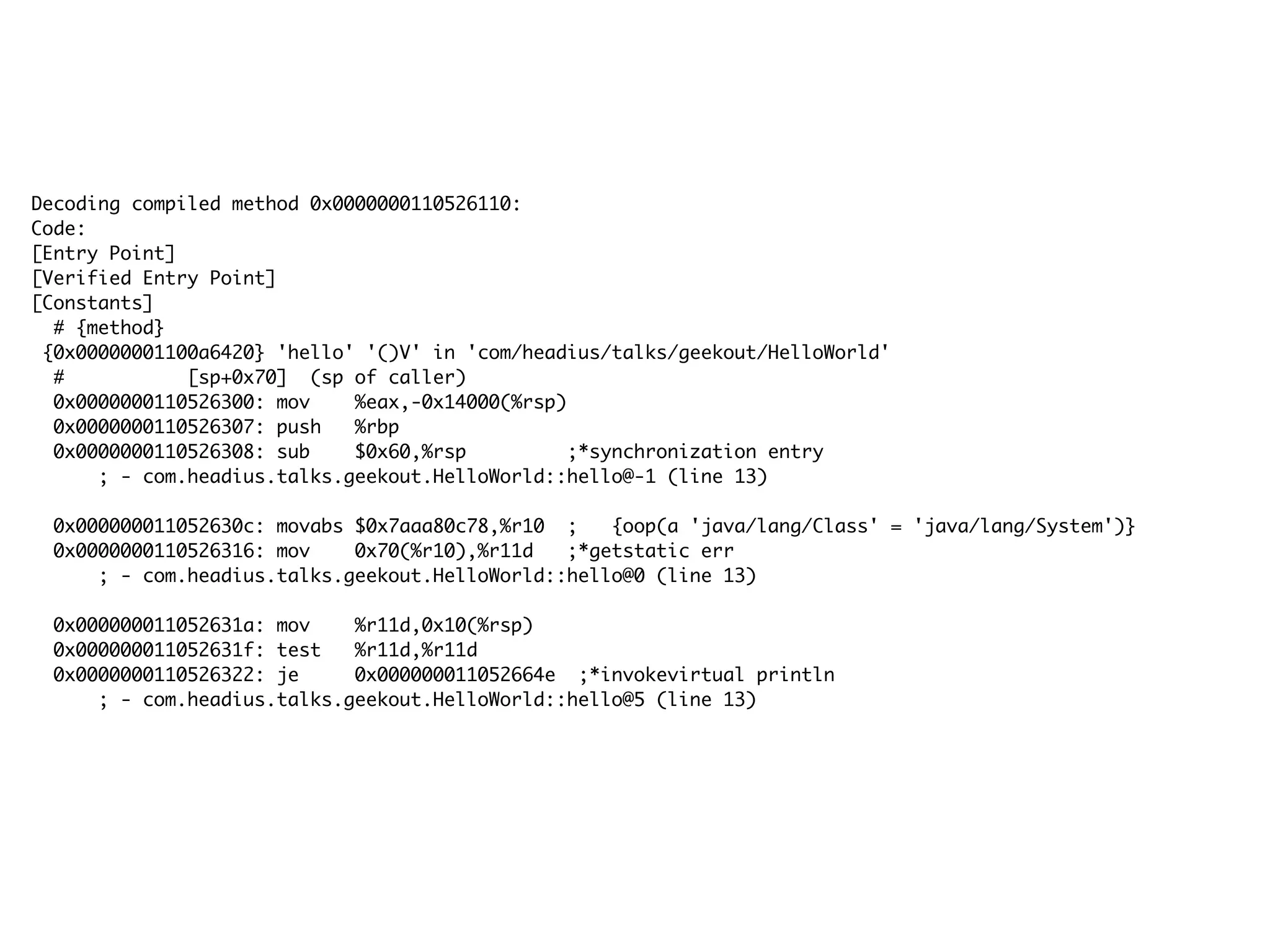 Decoding compiled method 0x0000000110526110:
Code:
[Entry Point]
[Verified Entry Point]
[Constants]
# {method}
{0x00000001100a6420} 'hello' '()V' in 'com/headius/talks/geekout/HelloWorld'
# [sp+0x70] (sp of caller)
0x0000000110526300: mov %eax,-0x14000(%rsp)
0x0000000110526307: push %rbp
0x0000000110526308: sub $0x60,%rsp ;*synchronization entry
; - com.headius.talks.geekout.HelloWorld::hello@-1 (line 13)
0x000000011052630c: movabs $0x7aaa80c78,%r10 ; {oop(a 'java/lang/Class' = 'java/lang/System')}
0x0000000110526316: mov 0x70(%r10),%r11d ;*getstatic err
; - com.headius.talks.geekout.HelloWorld::hello@0 (line 13)
0x000000011052631a: mov %r11d,0x10(%rsp)
0x000000011052631f: test %r11d,%r11d
0x0000000110526322: je 0x000000011052664e ;*invokevirtual println
; - com.headius.talks.geekout.HelloWorld::hello@5 (line 13)
 