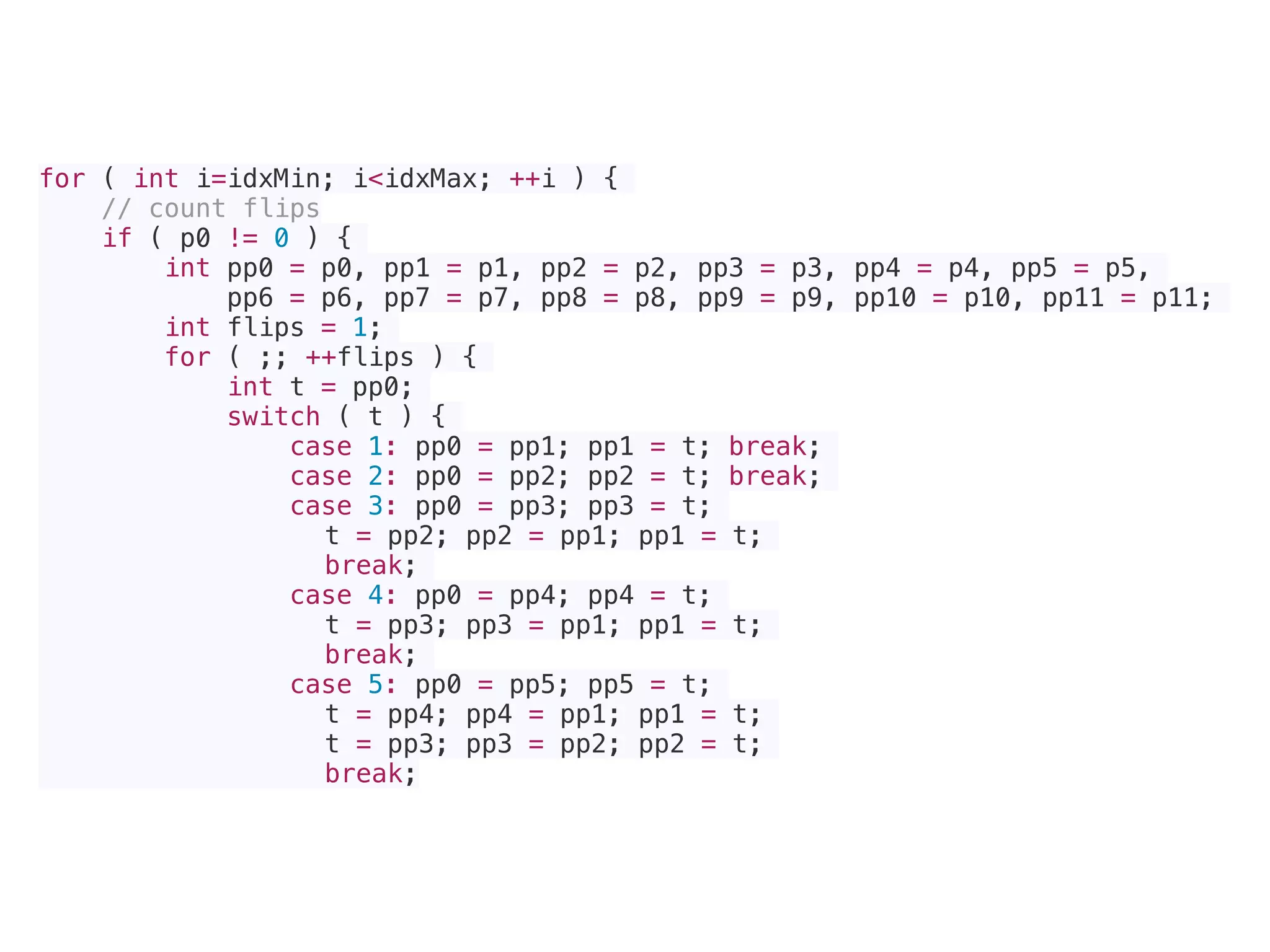 for ( int i=idxMin; i<idxMax; ++i ) {
// count flips
if ( p0 != 0 ) {
int pp0 = p0, pp1 = p1, pp2 = p2, pp3 = p3, pp4 = p4, pp5 = p5,
pp6 = p6, pp7 = p7, pp8 = p8, pp9 = p9, pp10 = p10, pp11 = p11;
int flips = 1;
for ( ;; ++flips ) {
int t = pp0;
switch ( t ) {
case 1: pp0 = pp1; pp1 = t; break;
case 2: pp0 = pp2; pp2 = t; break;
case 3: pp0 = pp3; pp3 = t;
t = pp2; pp2 = pp1; pp1 = t;
break;
case 4: pp0 = pp4; pp4 = t;
t = pp3; pp3 = pp1; pp1 = t;
break;
case 5: pp0 = pp5; pp5 = t;
t = pp4; pp4 = pp1; pp1 = t;
t = pp3; pp3 = pp2; pp2 = t;
break;
 