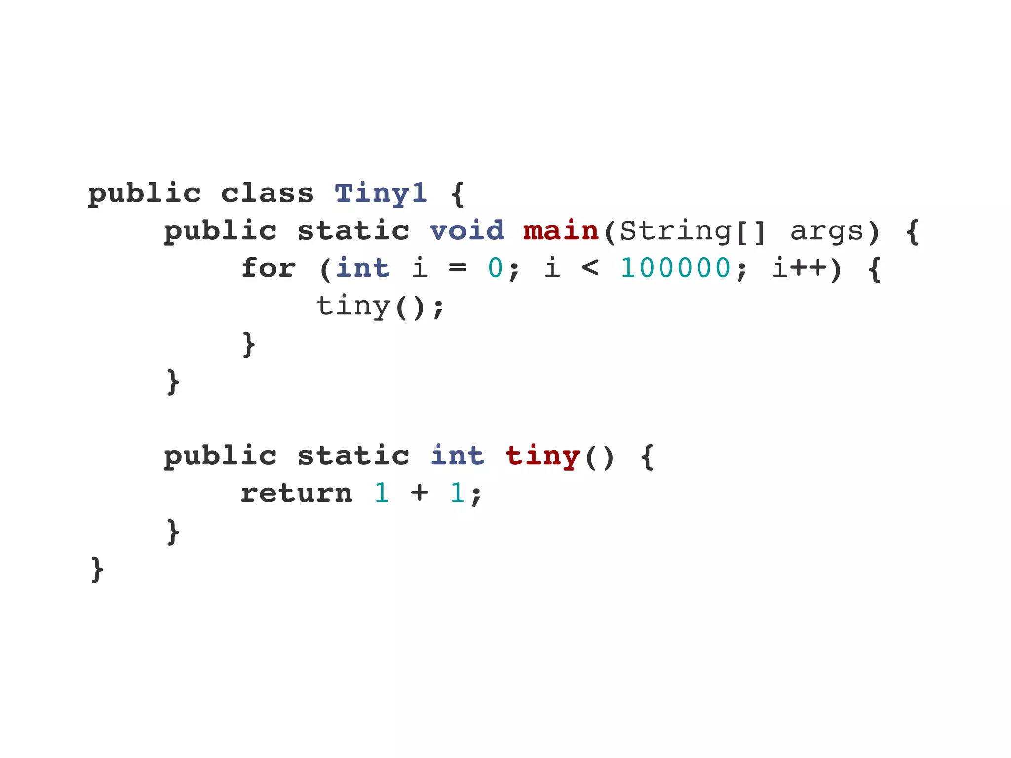 public class Tiny1 {
    public static void main(String[] args) {
        for (int i = 0; i < 100000; i++) {
            tiny();
        }
    }
    
    public static int tiny() {
        return 1 + 1;
    }
}
 