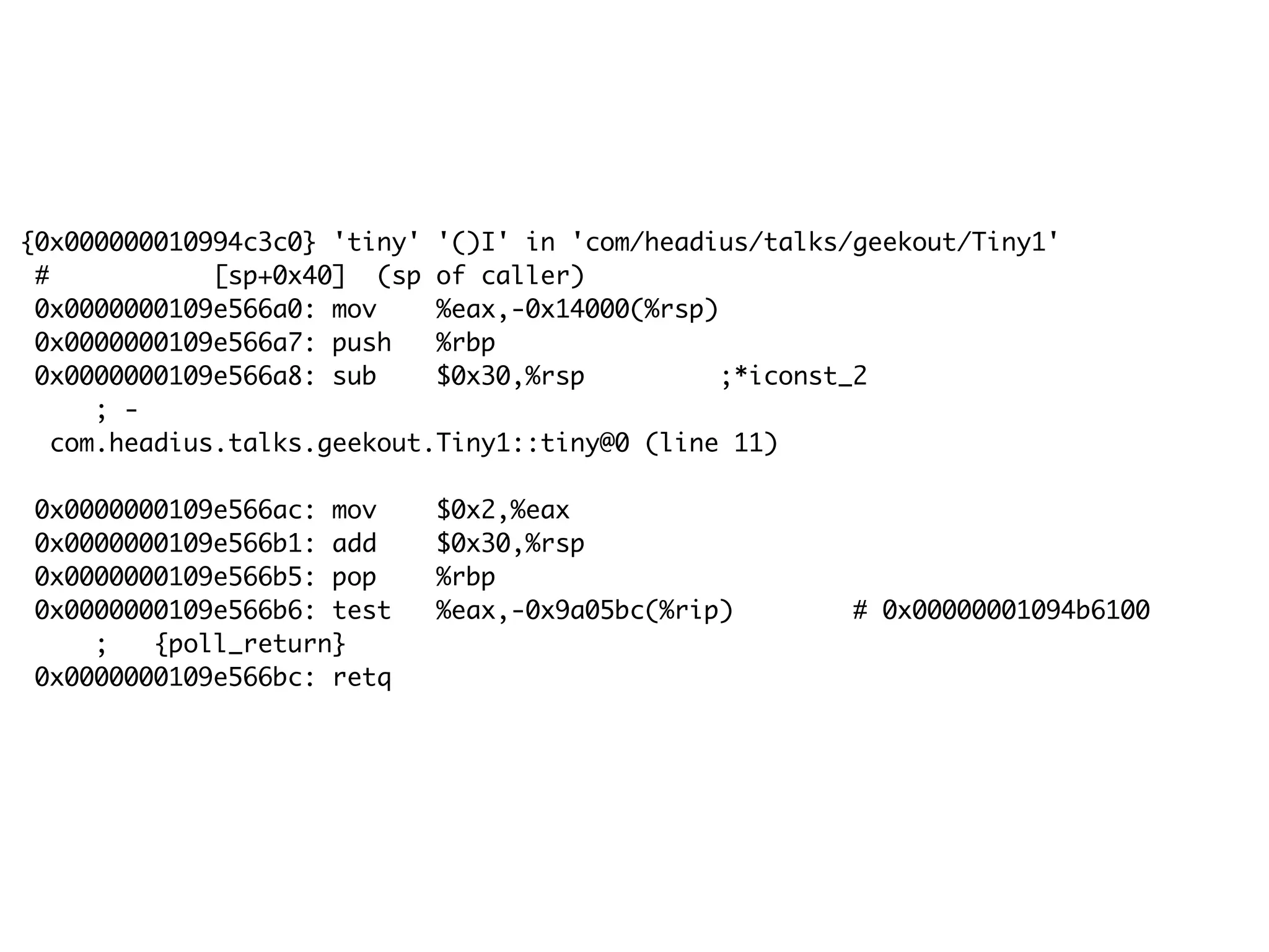 {0x000000010994c3c0} 'tiny' '()I' in 'com/headius/talks/geekout/Tiny1'
# [sp+0x40] (sp of caller)
0x0000000109e566a0: mov %eax,-0x14000(%rsp)
0x0000000109e566a7: push %rbp
0x0000000109e566a8: sub $0x30,%rsp ;*iconst_2
; -
com.headius.talks.geekout.Tiny1::tiny@0 (line 11)
0x0000000109e566ac: mov $0x2,%eax
0x0000000109e566b1: add $0x30,%rsp
0x0000000109e566b5: pop %rbp
0x0000000109e566b6: test %eax,-0x9a05bc(%rip) # 0x00000001094b6100
; {poll_return}
0x0000000109e566bc: retq
 