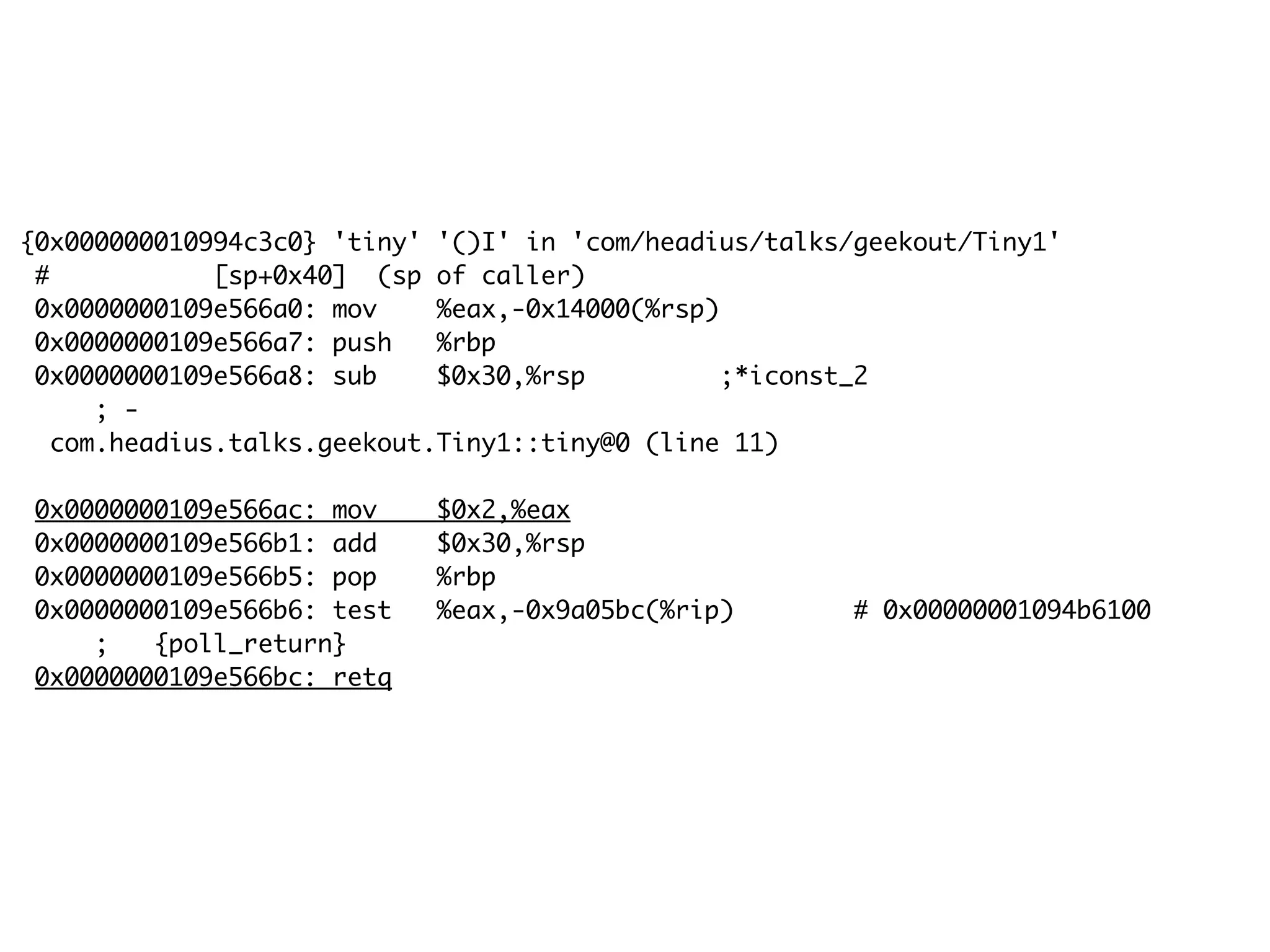 {0x000000010994c3c0} 'tiny' '()I' in 'com/headius/talks/geekout/Tiny1'
# [sp+0x40] (sp of caller)
0x0000000109e566a0: mov %eax,-0x14000(%rsp)
0x0000000109e566a7: push %rbp
0x0000000109e566a8: sub $0x30,%rsp ;*iconst_2
; -
com.headius.talks.geekout.Tiny1::tiny@0 (line 11)
0x0000000109e566ac: mov $0x2,%eax
0x0000000109e566b1: add $0x30,%rsp
0x0000000109e566b5: pop %rbp
0x0000000109e566b6: test %eax,-0x9a05bc(%rip) # 0x00000001094b6100
; {poll_return}
0x0000000109e566bc: retq
 