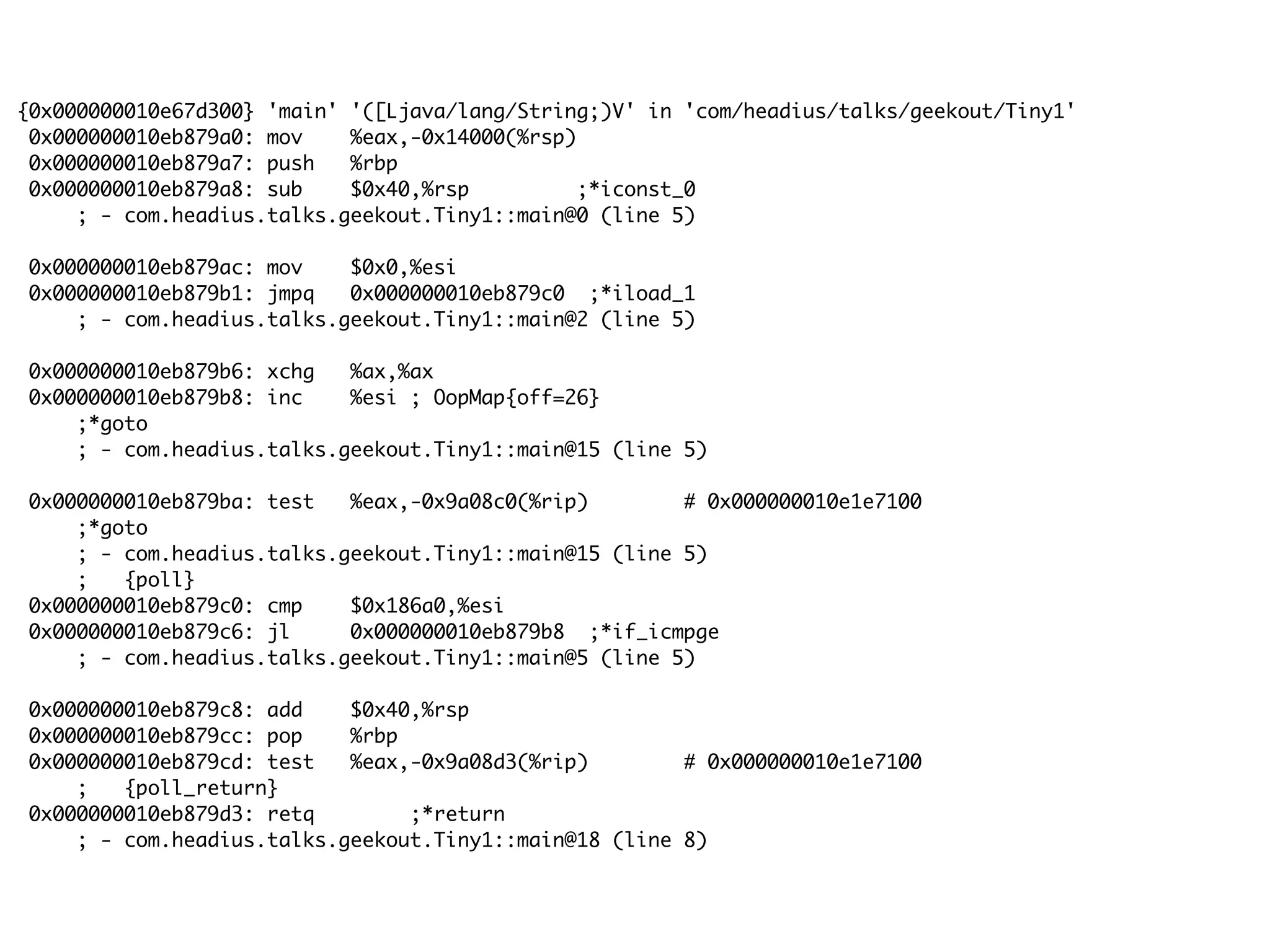 {0x000000010e67d300} 'main' '([Ljava/lang/String;)V' in 'com/headius/talks/geekout/Tiny1'
0x000000010eb879a0: mov %eax,-0x14000(%rsp)
0x000000010eb879a7: push %rbp
0x000000010eb879a8: sub $0x40,%rsp ;*iconst_0
; - com.headius.talks.geekout.Tiny1::main@0 (line 5)
0x000000010eb879ac: mov $0x0,%esi
0x000000010eb879b1: jmpq 0x000000010eb879c0 ;*iload_1
; - com.headius.talks.geekout.Tiny1::main@2 (line 5)
0x000000010eb879b6: xchg %ax,%ax
0x000000010eb879b8: inc %esi ; OopMap{off=26}
;*goto
; - com.headius.talks.geekout.Tiny1::main@15 (line 5)
0x000000010eb879ba: test %eax,-0x9a08c0(%rip) # 0x000000010e1e7100
;*goto
; - com.headius.talks.geekout.Tiny1::main@15 (line 5)
; {poll}
0x000000010eb879c0: cmp $0x186a0,%esi
0x000000010eb879c6: jl 0x000000010eb879b8 ;*if_icmpge
; - com.headius.talks.geekout.Tiny1::main@5 (line 5)
0x000000010eb879c8: add $0x40,%rsp
0x000000010eb879cc: pop %rbp
0x000000010eb879cd: test %eax,-0x9a08d3(%rip) # 0x000000010e1e7100
; {poll_return}
0x000000010eb879d3: retq ;*return
; - com.headius.talks.geekout.Tiny1::main@18 (line 8)
 