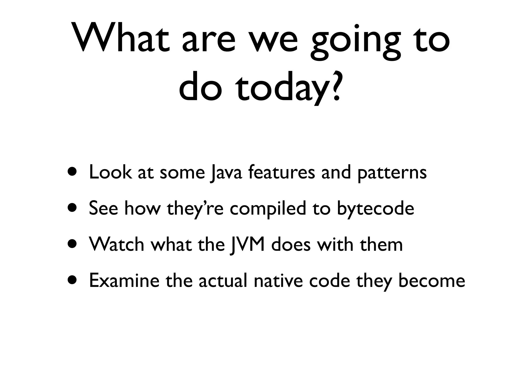 What are we going to
do today?
• Look at some Java features and patterns
• See how they’re compiled to bytecode
• Watch what the JVM does with them
• Examine the actual native code they become
 