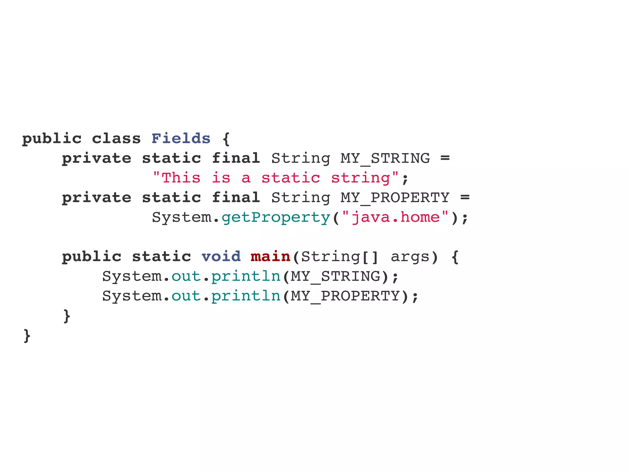 public class Fields {
    private static final String MY_STRING =
"This is a static string";
    private static final String MY_PROPERTY =
System.getProperty("java.home");
    
    public static void main(String[] args) {
        System.out.println(MY_STRING);
        System.out.println(MY_PROPERTY);
}
}
 