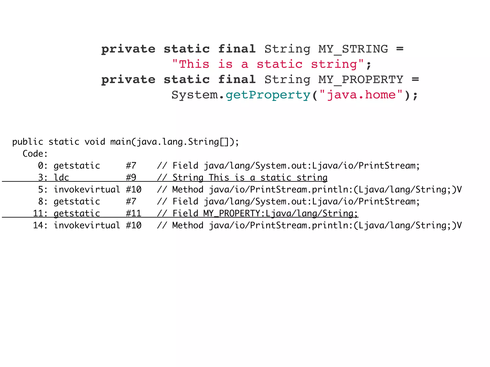 public static void main(java.lang.String[]);
Code:
0: getstatic #7 // Field java/lang/System.out:Ljava/io/PrintStream;
3: ldc #9 // String This is a static string
5: invokevirtual #10 // Method java/io/PrintStream.println:(Ljava/lang/String;)V
8: getstatic #7 // Field java/lang/System.out:Ljava/io/PrintStream;
11: getstatic #11 // Field MY_PROPERTY:Ljava/lang/String;
14: invokevirtual #10 // Method java/io/PrintStream.println:(Ljava/lang/String;)V
    private static final String MY_STRING =
"This is a static string";
    private static final String MY_PROPERTY =
System.getProperty("java.home");
 
