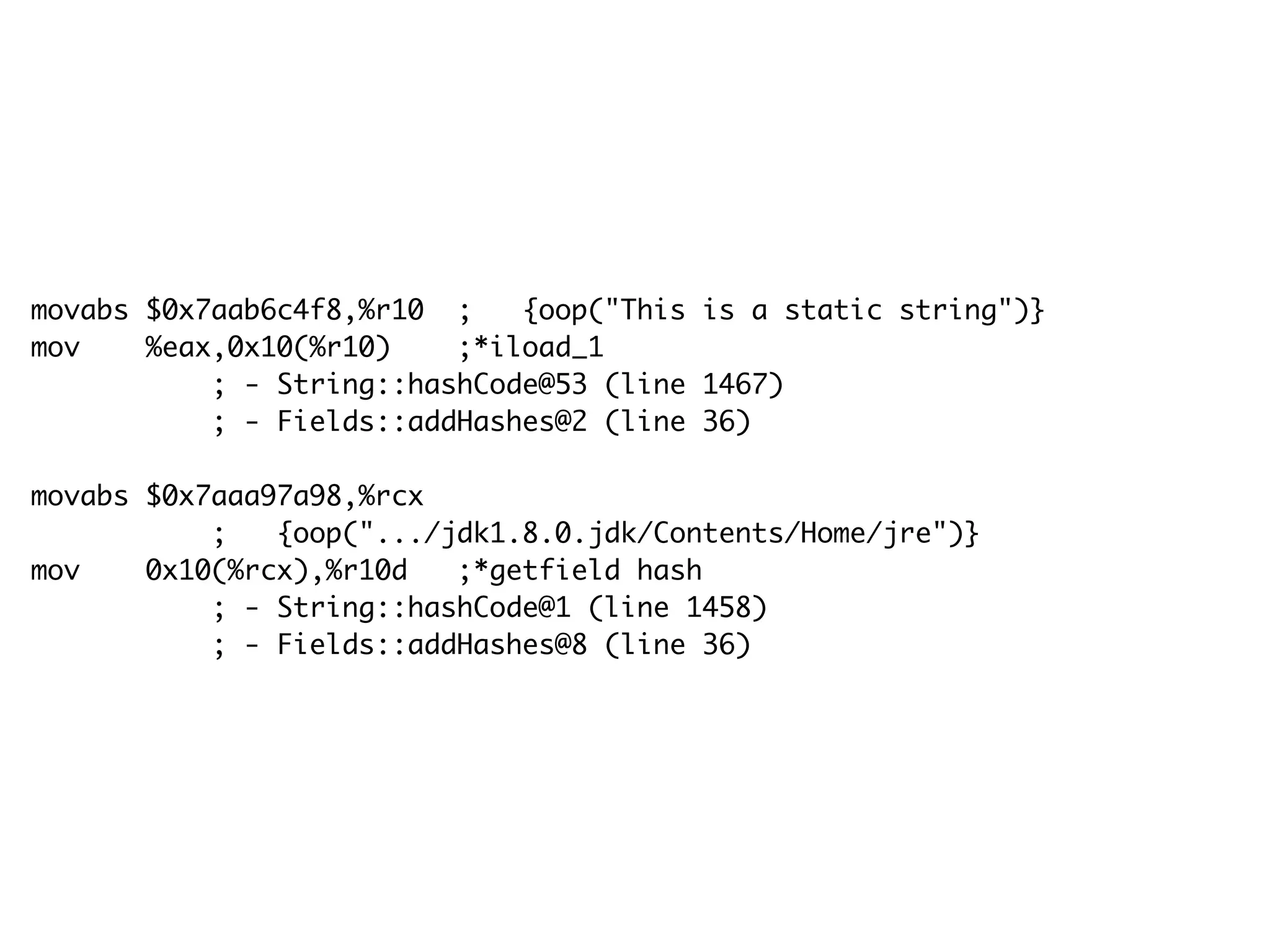 movabs $0x7aab6c4f8,%r10 ; {oop("This is a static string")}
mov %eax,0x10(%r10) ;*iload_1
; - String::hashCode@53 (line 1467)
; - Fields::addHashes@2 (line 36)
movabs $0x7aaa97a98,%rcx
; {oop(".../jdk1.8.0.jdk/Contents/Home/jre")}
mov 0x10(%rcx),%r10d ;*getfield hash
; - String::hashCode@1 (line 1458)
; - Fields::addHashes@8 (line 36)
 