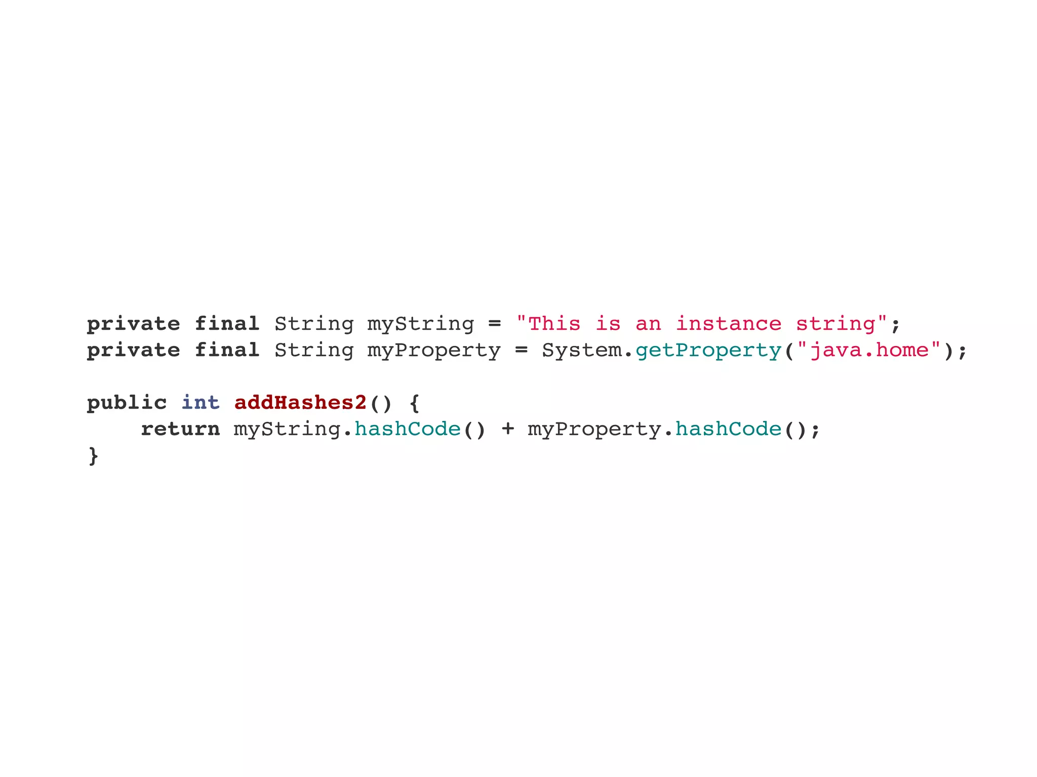     private final String myString = "This is an instance string";
    private final String myProperty = System.getProperty("java.home");
    public int addHashes2() {
        return myString.hashCode() + myProperty.hashCode();
    }    
 