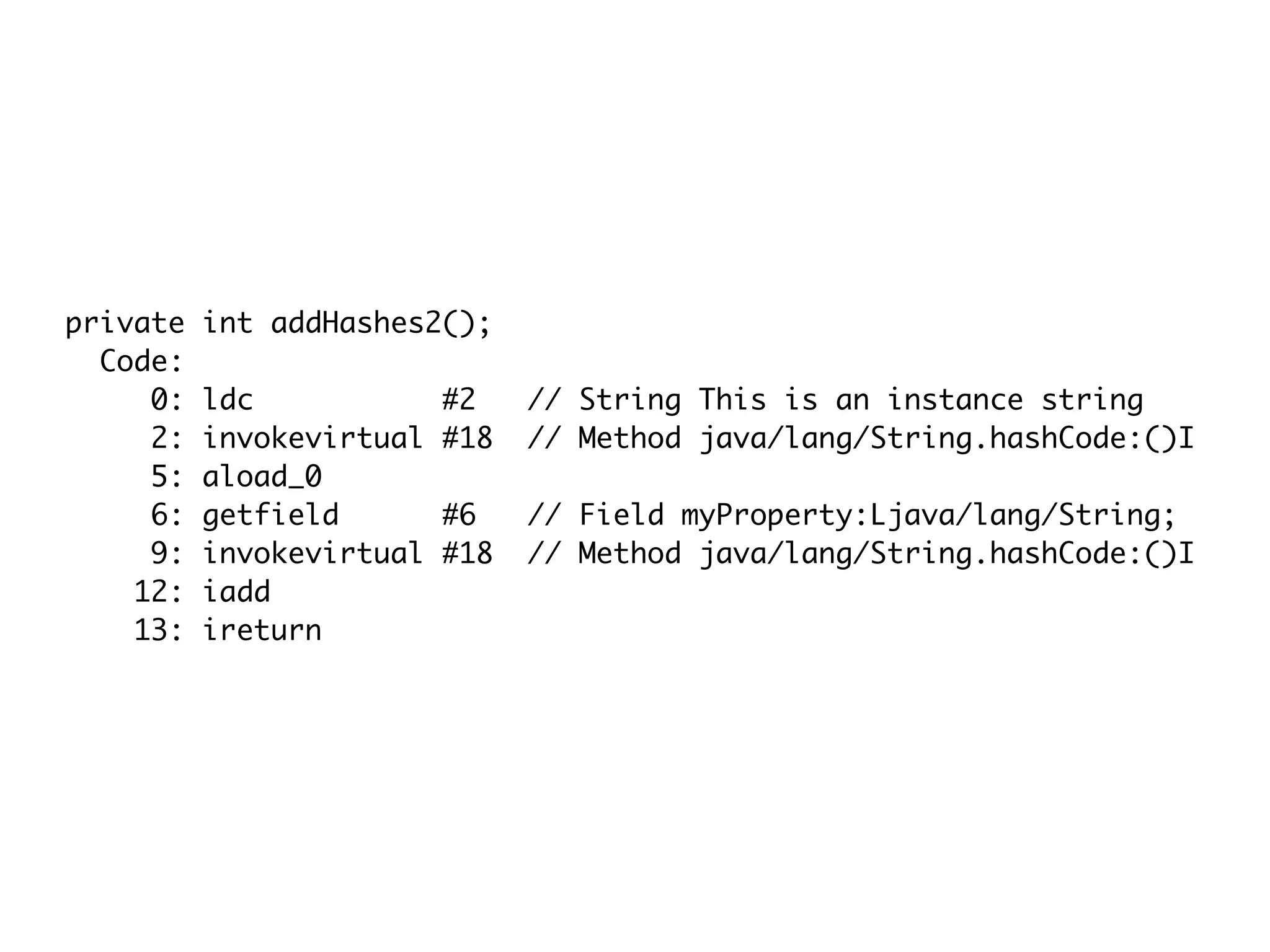 private int addHashes2();
Code:
0: ldc #2 // String This is an instance string
2: invokevirtual #18 // Method java/lang/String.hashCode:()I
5: aload_0
6: getfield #6 // Field myProperty:Ljava/lang/String;
9: invokevirtual #18 // Method java/lang/String.hashCode:()I
12: iadd
13: ireturn
 