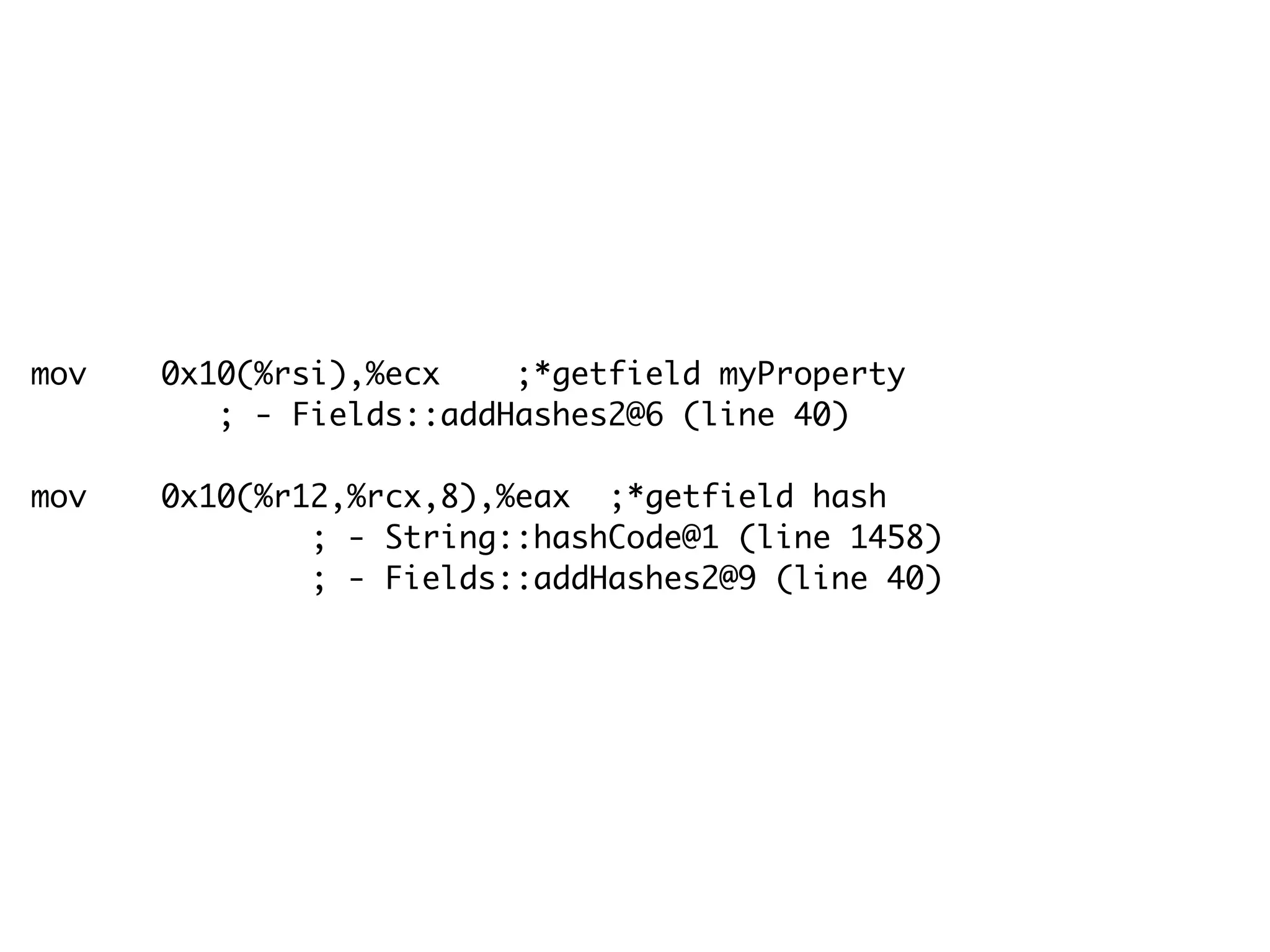 mov 0x10(%rsi),%ecx ;*getfield myProperty
; - Fields::addHashes2@6 (line 40)
mov 0x10(%r12,%rcx,8),%eax ;*getfield hash
; - String::hashCode@1 (line 1458)
; - Fields::addHashes2@9 (line 40)
 