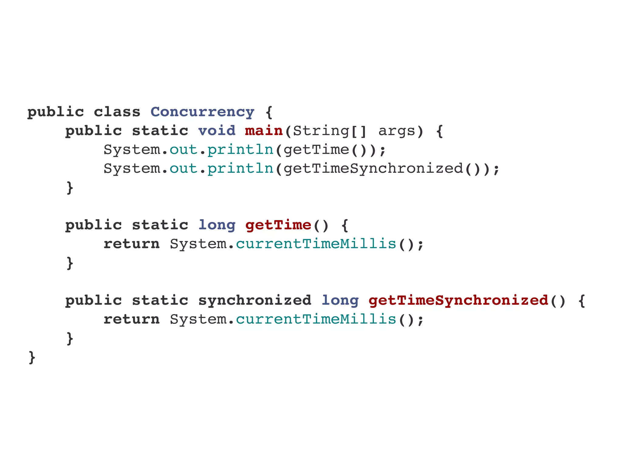 public class Concurrency {
    public static void main(String[] args) {
        System.out.println(getTime());
        System.out.println(getTimeSynchronized());
    }
    
    public static long getTime() {
        return System.currentTimeMillis();
    }
    
    public static synchronized long getTimeSynchronized() {
        return System.currentTimeMillis();
    }
}
 