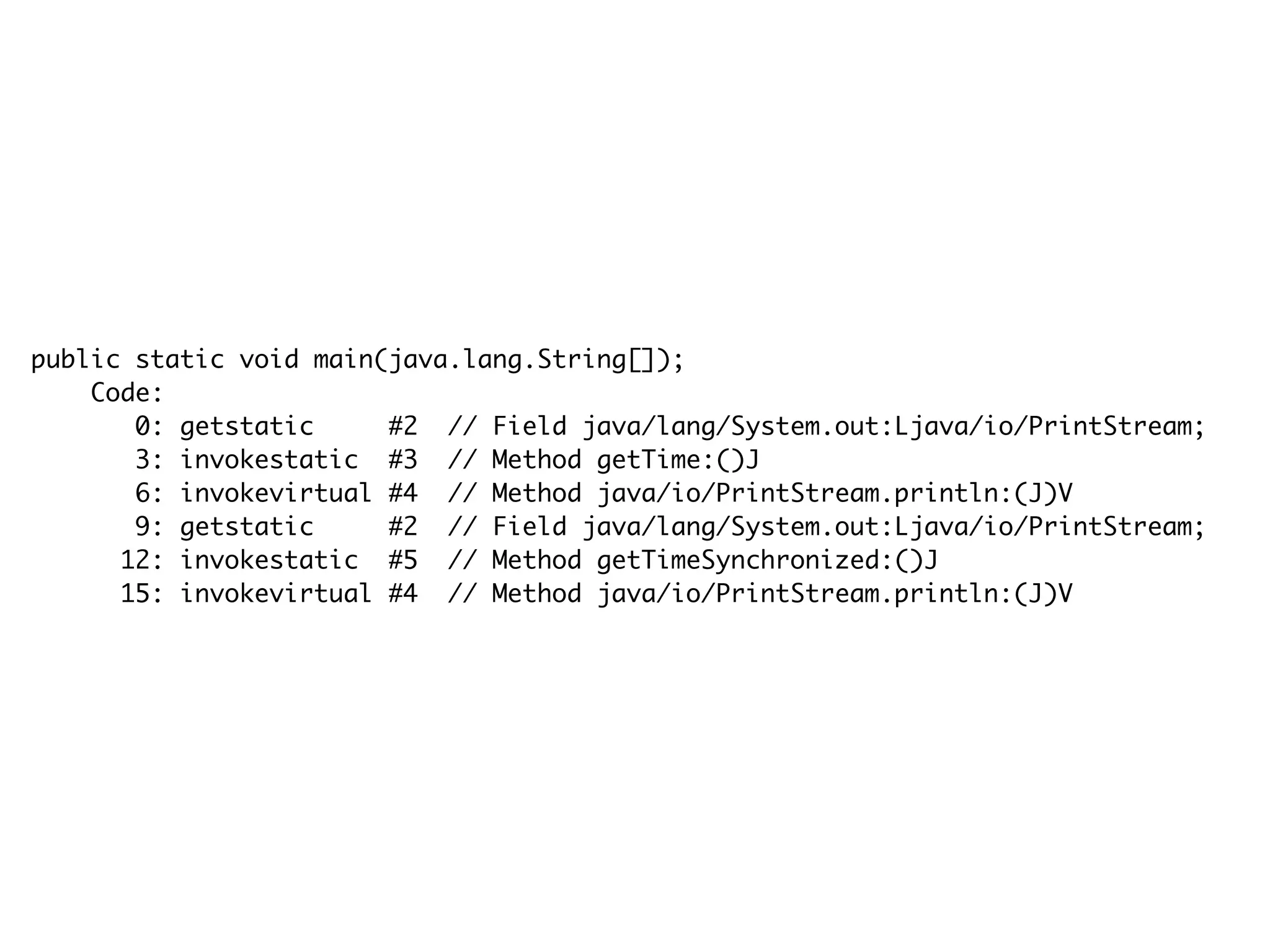 public static void main(java.lang.String[]);
Code:
0: getstatic #2 // Field java/lang/System.out:Ljava/io/PrintStream;
3: invokestatic #3 // Method getTime:()J
6: invokevirtual #4 // Method java/io/PrintStream.println:(J)V
9: getstatic #2 // Field java/lang/System.out:Ljava/io/PrintStream;
12: invokestatic #5 // Method getTimeSynchronized:()J
15: invokevirtual #4 // Method java/io/PrintStream.println:(J)V
 