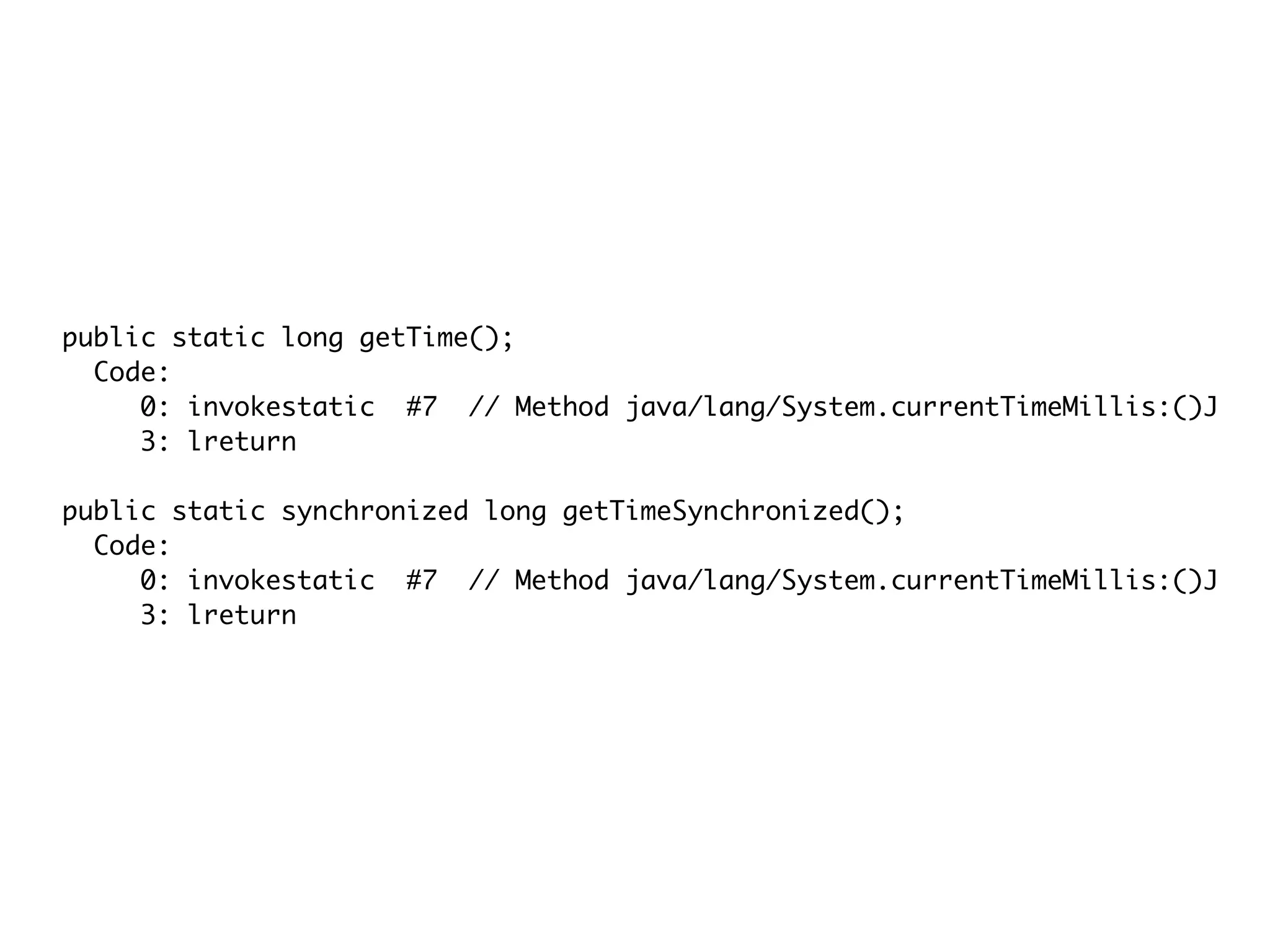 public static long getTime();
Code:
0: invokestatic #7 // Method java/lang/System.currentTimeMillis:()J
3: lreturn
public static synchronized long getTimeSynchronized();
Code:
0: invokestatic #7 // Method java/lang/System.currentTimeMillis:()J
3: lreturn
 
