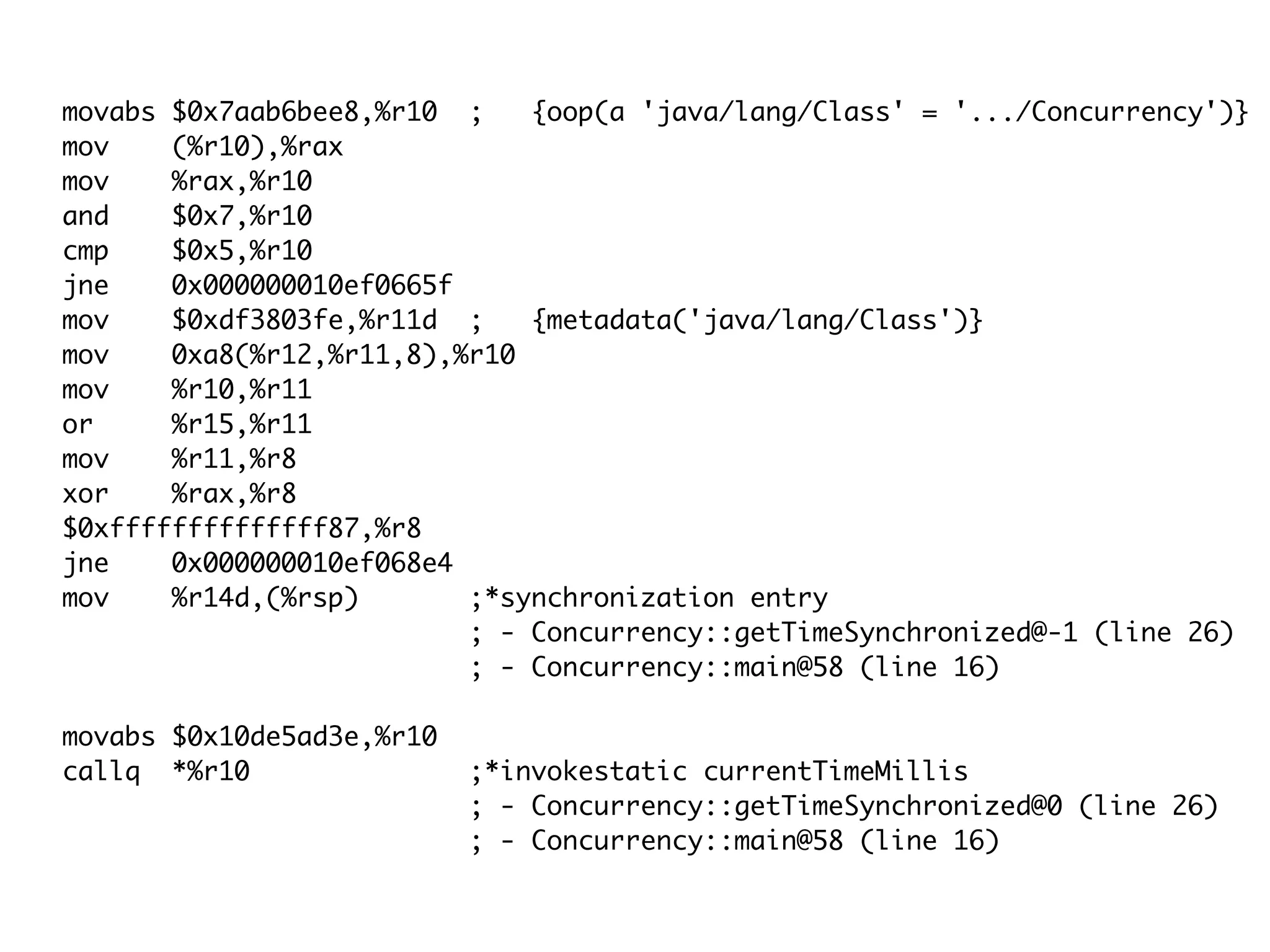 movabs $0x7aab6bee8,%r10 ; {oop(a 'java/lang/Class' = '.../Concurrency')}
mov (%r10),%rax
mov %rax,%r10
and $0x7,%r10
cmp $0x5,%r10
jne 0x000000010ef0665f
mov $0xdf3803fe,%r11d ; {metadata('java/lang/Class')}
mov 0xa8(%r12,%r11,8),%r10
mov %r10,%r11
or %r15,%r11
mov %r11,%r8
xor %rax,%r8
$0xffffffffffffff87,%r8
jne 0x000000010ef068e4
mov %r14d,(%rsp) ;*synchronization entry
; - Concurrency::getTimeSynchronized@-1 (line 26)
; - Concurrency::main@58 (line 16)
movabs $0x10de5ad3e,%r10
callq *%r10 ;*invokestatic currentTimeMillis
; - Concurrency::getTimeSynchronized@0 (line 26)
; - Concurrency::main@58 (line 16)
 
