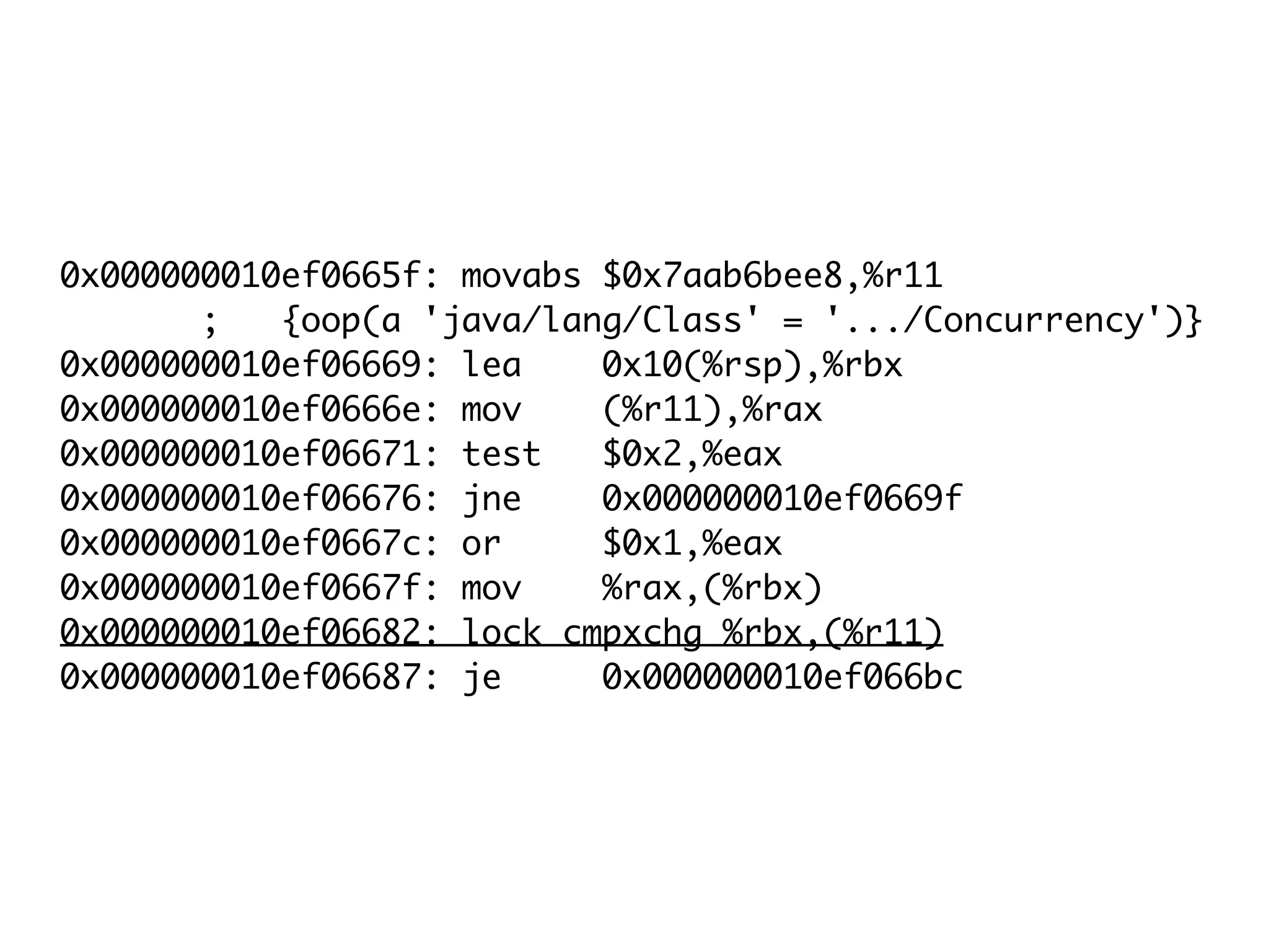 0x000000010ef0665f: movabs $0x7aab6bee8,%r11
; {oop(a 'java/lang/Class' = '.../Concurrency')}
0x000000010ef06669: lea 0x10(%rsp),%rbx
0x000000010ef0666e: mov (%r11),%rax
0x000000010ef06671: test $0x2,%eax
0x000000010ef06676: jne 0x000000010ef0669f
0x000000010ef0667c: or $0x1,%eax
0x000000010ef0667f: mov %rax,(%rbx)
0x000000010ef06682: lock cmpxchg %rbx,(%r11)
0x000000010ef06687: je 0x000000010ef066bc
 