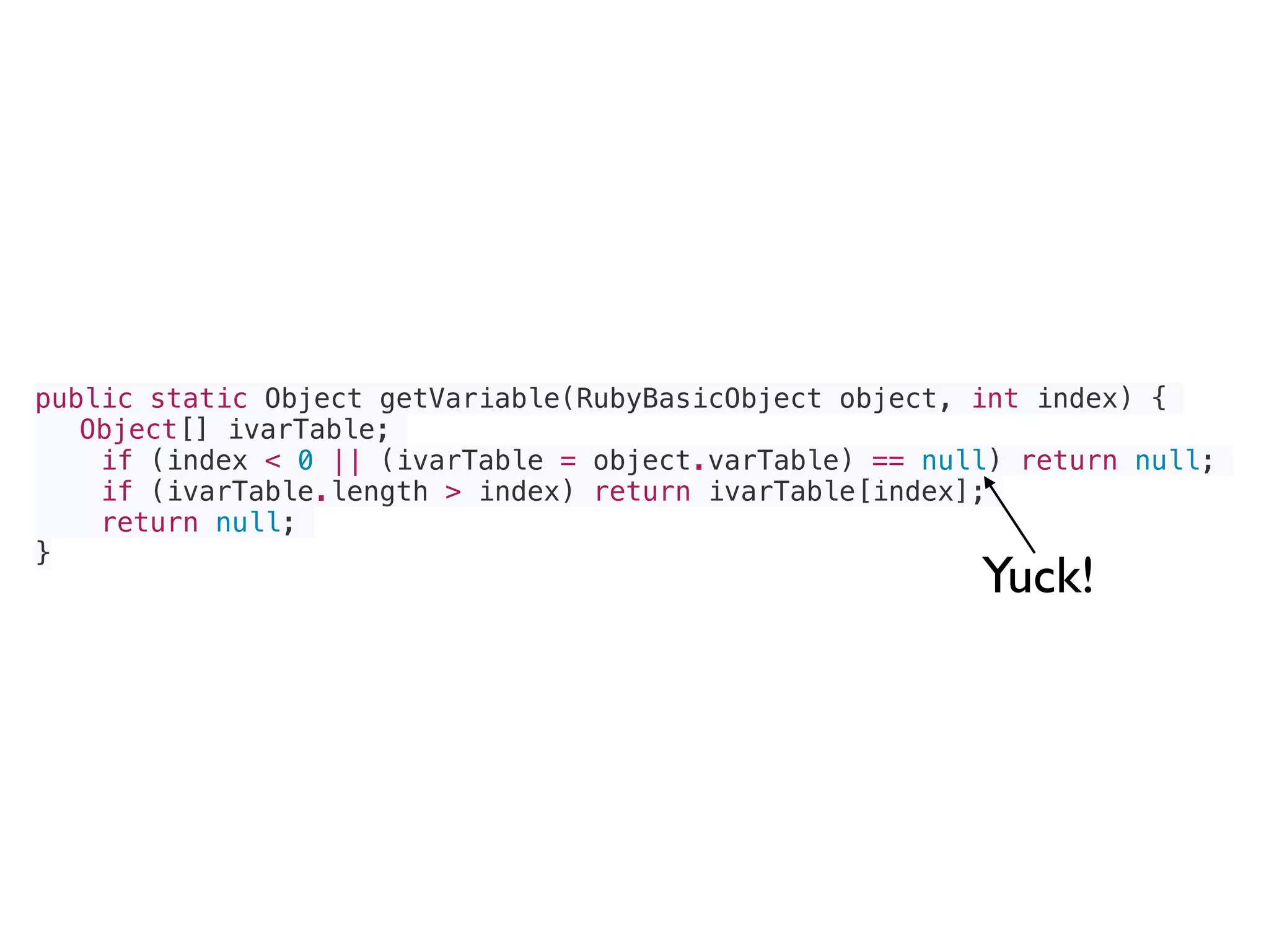 public static Object getVariable(RubyBasicObject object, int index) {
Object[] ivarTable;
if (index < 0 || (ivarTable = object.varTable) == null) return null;
if (ivarTable.length > index) return ivarTable[index];
return null;
}
Yuck!
 