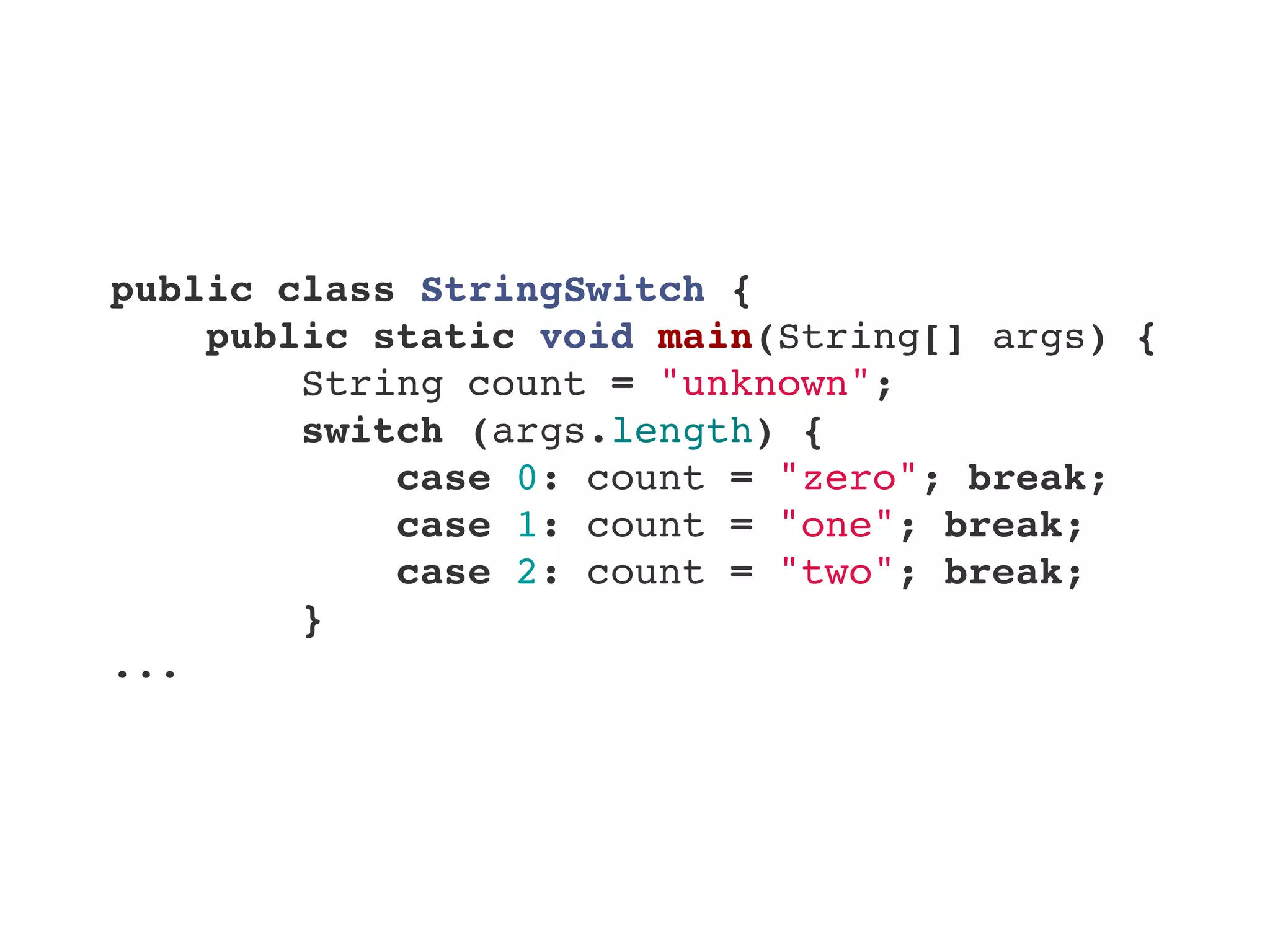 public class StringSwitch {
    public static void main(String[] args) {
        String count = "unknown";
        switch (args.length) {
            case 0: count = "zero"; break;
            case 1: count = "one"; break;
            case 2: count = "two"; break;
        }
...
 