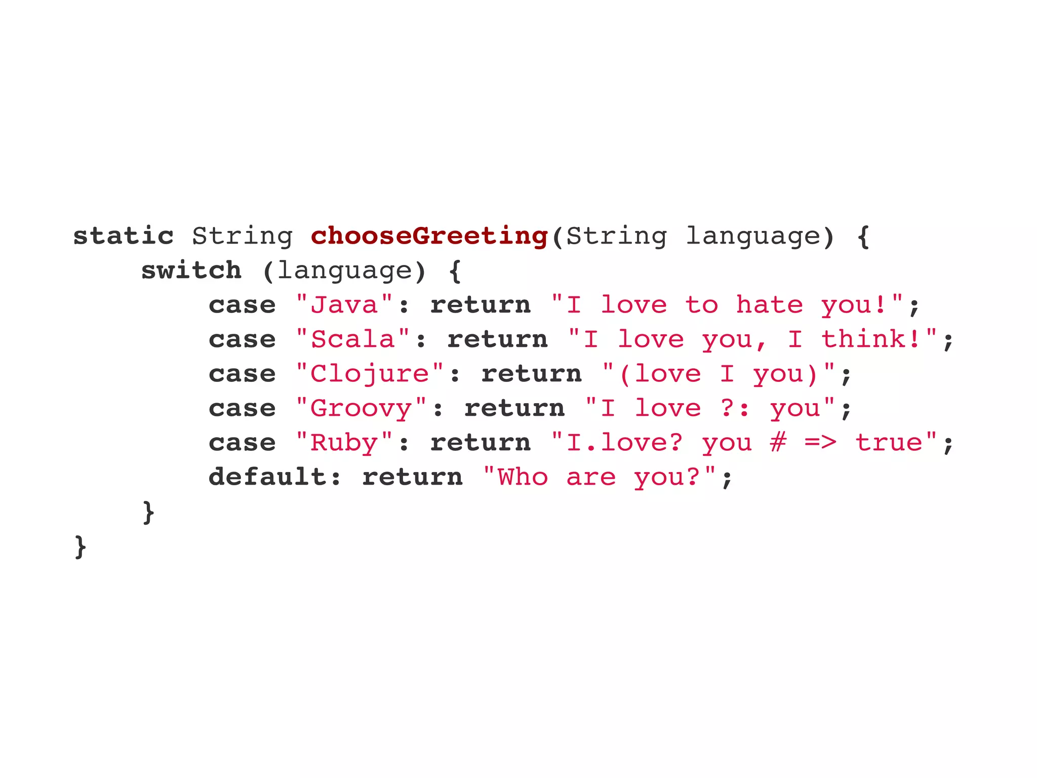     static String chooseGreeting(String language) {
        switch (language) {
            case "Java": return "I love to hate you!";
            case "Scala": return "I love you, I think!";
            case "Clojure": return "(love I you)";
            case "Groovy": return "I love ?: you";
            case "Ruby": return "I.love? you # => true";
            default: return "Who are you?";
        }
    }
 