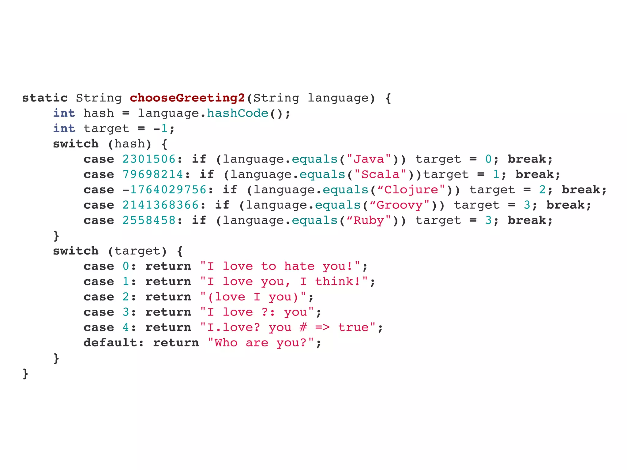    static String chooseGreeting2(String language) {
       int hash = language.hashCode();
       int target = -1;
       switch (hash) {
           case 2301506: if (language.equals("Java")) target = 0; break;
           case 79698214: if (language.equals("Scala"))target = 1; break;
           case -1764029756: if (language.equals(“Clojure")) target = 2; break;
           case 2141368366: if (language.equals(“Groovy")) target = 3; break;
           case 2558458: if (language.equals(“Ruby")) target = 3; break;
       }
       switch (target) {
           case 0: return "I love to hate you!";
           case 1: return "I love you, I think!";
           case 2: return "(love I you)";
           case 3: return "I love ?: you";
           case 4: return "I.love? you # => true";
           default: return "Who are you?";
       }
   }
 