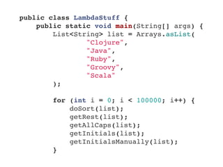 public class LambdaStuff {
    public static void main(String[] args) {
        List<String> list = Arrays.asList(
                "Clojure",
                "Java",
                "Ruby",
                "Groovy",
                "Scala"
        );
        
        for (int i = 0; i < 100000; i++) {
            doSort(list);
            getRest(list);
            getAllCaps(list);
            getInitials(list);
            getInitialsManually(list);
        }
 
